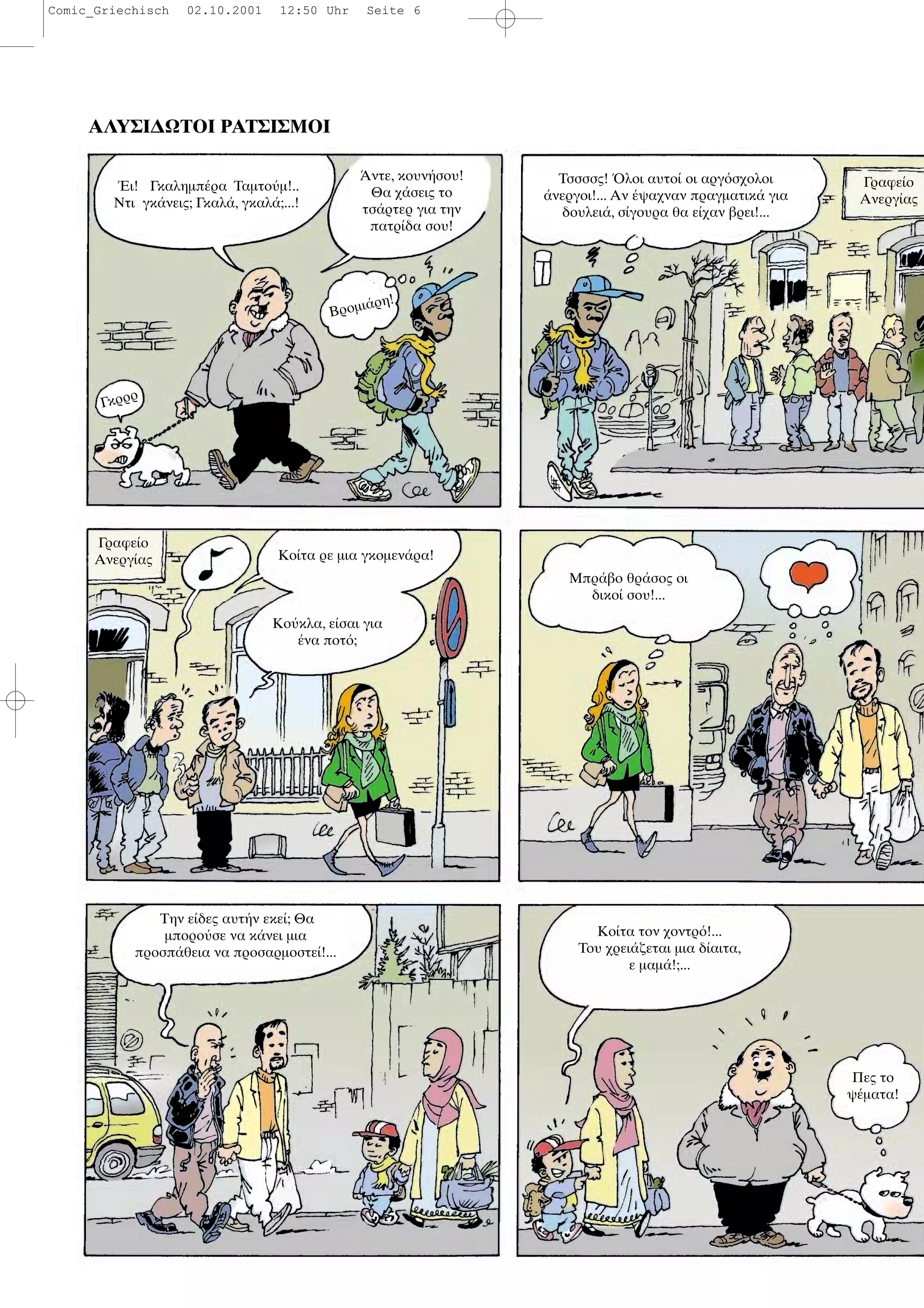 ΑΛΥΣΙ∆ΩΤΟΙ ΡΑΤΣΙΣΜΟΙ
ι! Γκαληµπ ρα Ταµτο µ!..
Ντι γκ νεις; Γκαλ , γκαλ ;...!
ντε, κουν σου!
Θα χ σεις το
τσ ρτερ για την
πατρ δα σου!
Βροµι ρη!
Τσσσσς! λοι αυτο οι αργ σχολοι
νεργοι!... Αν ψαχναν πραγµατικ για
δουλει , σ γουρα θα ε χαν βρει!...
Γραφε ο
Ανεργ ας
Κο τα ρε µια γκοµεν ρα!
Κο κλα, ε σαι για
να ποτ ;
Μπρ βο θρ σος οι
δικο σου!...
Την ε δες αυτ ν εκε ; Θα
µπορο σε να κ νει µια
προσπ θεια να προσαρµοστε !...
Κο τα τον χοντρ !...
Του χρει ζεται µια δ αιτα,
ε µαµ !;...
Πες το
ψ µατα!
Γκρρρ
Γραφε ο
Ανεργ ας
Comic_Griechisch 02.10.2001 12:50 Uhr Seite 6
 
