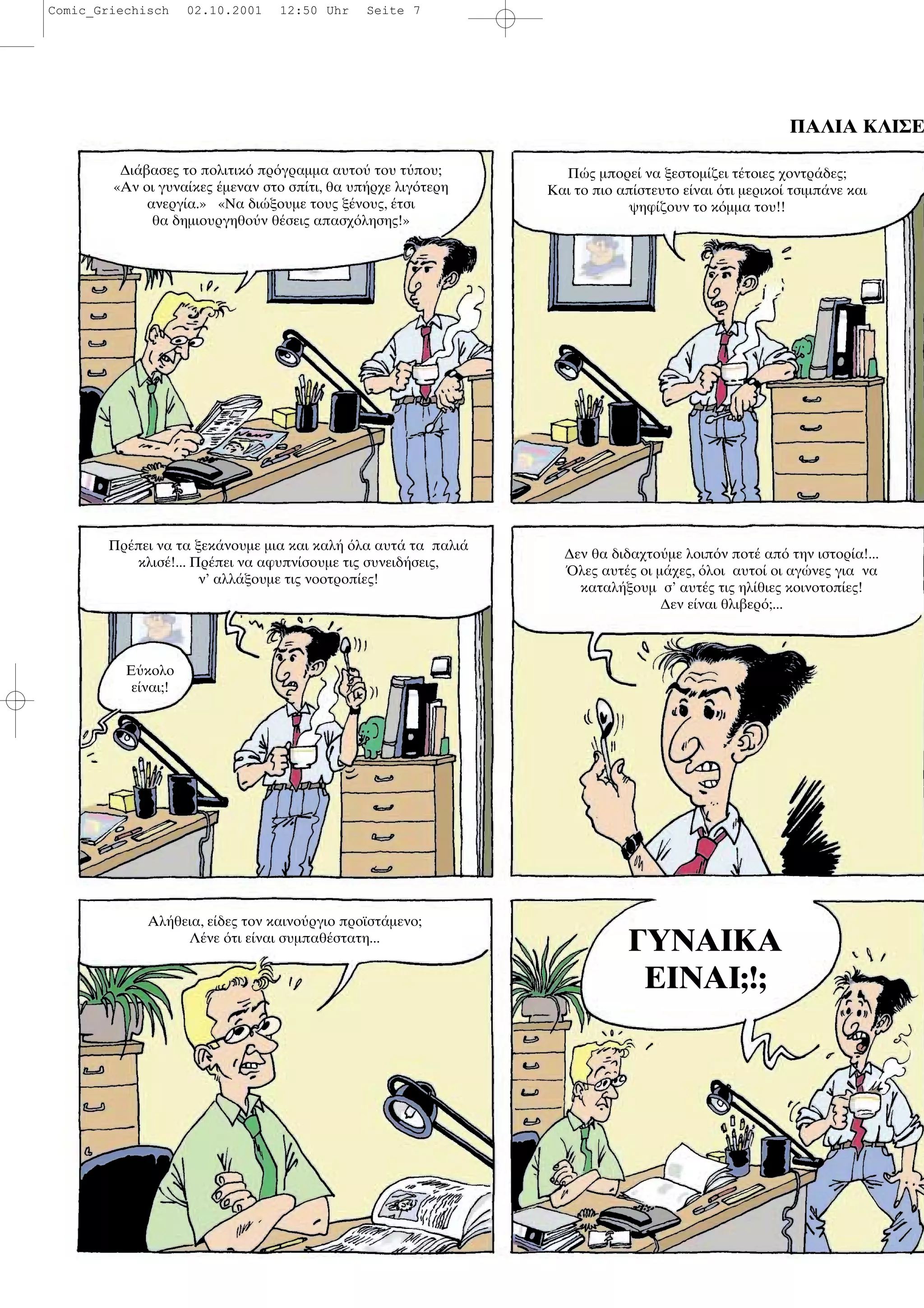 ΠΑΛΙΑ ΚΛΙΣΕ
∆ι βασες το πολιτικ πρ γραµµα αυτο του τ που;
«Αν οι γυνα κες µεναν στο σπ τι, θα υπ ρχε λιγ τερη
ανεργ α.» «Να δι ξουµε τους ξ νους, τσι
θα δηµιουργηθο ν θ σεις απασχ λησης!»
Π ς µπορε να ξεστοµ ζει τ τοιες χοντρ δες;
Και το πιο απ στευτο ε ναι τι µερικο τσιµπ νε και
ψηφ ζουν το κ µµα του!!
Πρ πει να τα ξεκ νουµε µια και καλ λα αυτ τα παλι
κλισ !... Πρ πει να αφυπν σουµε τις συνειδ σεις,
ν’ αλλ ξουµε τις νοοτροπ ες!
Ε κολο
ε ναι;!
∆εν θα διδαχτο µε λοιπ ν ποτ απ την ιστορ α!...
λες αυτ ς οι µ χες, λοι αυτο οι αγ νες για να
καταλ ξουµ σ’ αυτ ς τις ηλ θιες κοινοτοπ ες!
∆εν ε ναι θλιβερ ;...
Αλ θεια, ε δες τον καινο ργιο προϊστ µενο;
Λ νε τι ε ναι συµπαθ στατη...
ΓΥΝΑΙΚΑ
ΕΙΝΑΙ;!;
Comic_Griechisch 02.10.2001 12:50 Uhr Seite 7
 