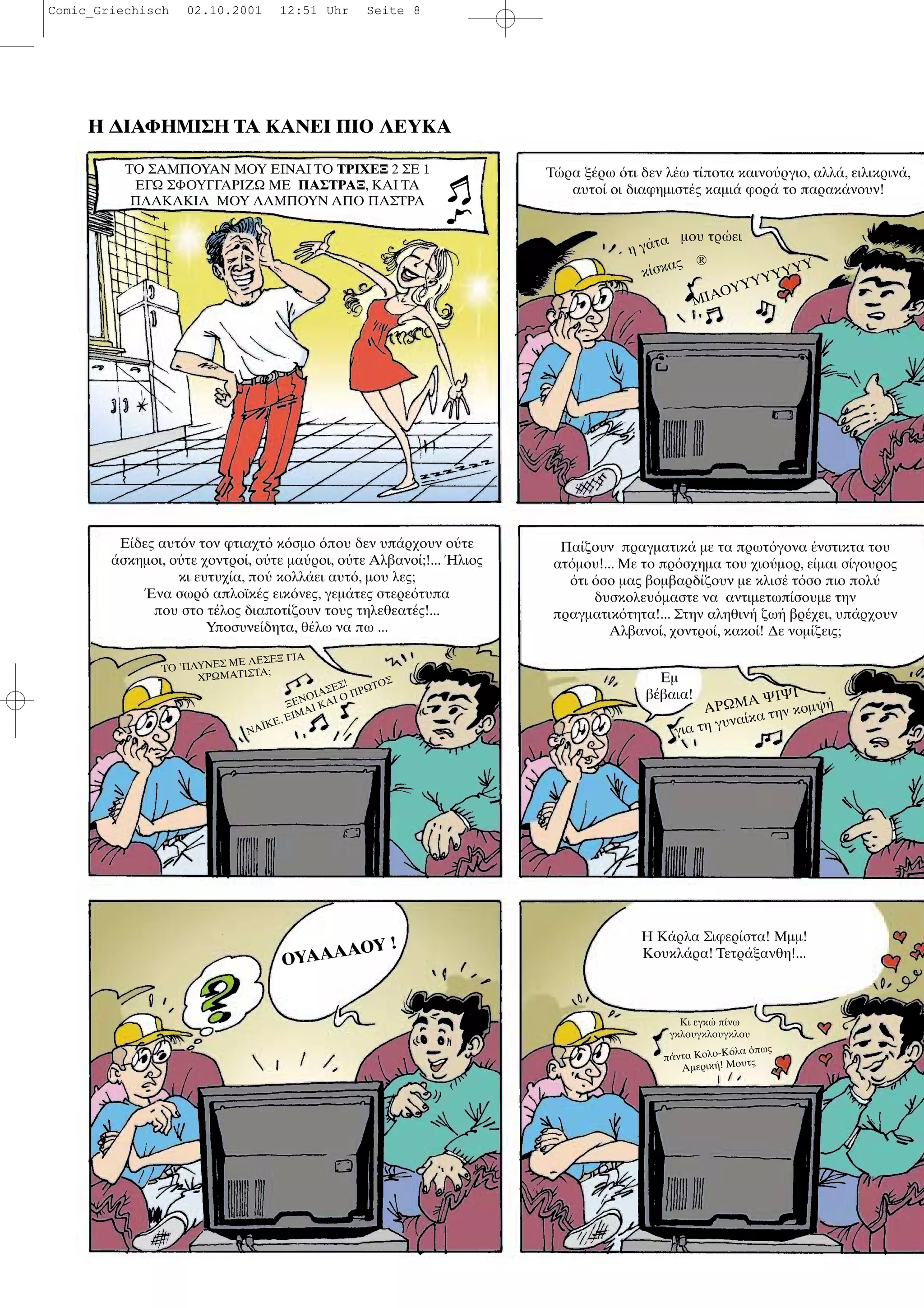 Η ∆ΙΑΦΗΜΙΣΗ ΤΑ ΚΑΝΕΙ ΠΙΟ ΛΕΥΚΑ
ΤΟ ΣΑΜΠΟΥΑΝ ΜΟΥ ΕΙΝΑΙ ΤΟ ΤΡΙΧΕΞ 2 ΣΕ 1
ΕΓΩ ΣΦΟΥΓΓΑΡΙΖΩ ΜΕ ΠΑΣΤΡΑΞ, ΚΑΙ ΤΑ
ΠΛΑΚΑΚΙΑ ΜΟΥ ΛΑΜΠΟΥΝ ΑΠΟ ΠΑΣΤΡΑ
Τ ρα ξ ρω τι δεν λ ω τ ποτα καινο ργιο, αλλ , ειλικριν ,
αυτο οι διαφηµιστ ς καµι φορ το παρακ νουν!
Ε δες αυτ ν τον φτιαχτ κ σµο που δεν υπ ρχουν ο τε
σκηµοι, ο τε χοντρο , ο τε µα ροι, ο τε Αλβανο ;!... λιος
κι ευτυχ α, πο κολλ ει αυτ , µου λες;
να σωρ απλοϊκ ς εικ νες, γεµ τες στερε τυπα
που στο τ λος διαποτ ζουν τους τηλεθεατ ς!...
Υποσυνε δητα, θ λω να πω ...
Πα ζουν πραγµατικ µε τα πρωτ γονα νστικτα του
ατ µου!... Με το πρ σχηµα του χιο µορ, ε µαι σ γουρος
τι σο µας βοµβαρδ ζουν µε κλισ τ σο πιο πολ
δυσκολευ µαστε να αντιµετωπ σουµε την
πραγµατικ τητα!... Στην αληθιν ζω βρ χει, υπ ρχουν
Αλβανο , χοντρο , κακο ! ∆ε νοµ ζεις;
ΟΥΑΑΑΑΟΥ ! Η Κ ρλα Σιφερ στα! Μµµ!
Κουκλ ρα! Τετρ ξανθη!...
Κι εγκ π νω
γκλουγκλουγκλου
η γ τα µου τρ ει
κ σκας ®
ΜΙΑΟΥΥΥΥΥΥΥΥ
ΤΟ ’ΠΛΥΝΕΣ ΜΕ ΛΕΣΕΞ ΓΙΑ
ΧΡΩΜΑΤΙΣΤΑ;
ΞΕΝΟΙΑΣΕΣ!
ΝΑΪΚΕ, ΕΙΜΑΙ ΚΑΙ Ο ΠΡΩΤΟΣ Εµ
β βαια!
ΑΡΩΜΑ ΨΙΨΙ
για τη γυνα κα την κοµψ
π ντα Κολο-Κ λα πως
Αµερικ ! Μουτς
Comic_Griechisch 02.10.2001 12:51 Uhr Seite 8
 