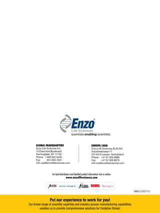 Put our experience to work for you!
Our broad range of scientific expertise and industry-proven manufacturing capabilities
enables us to provide comprehensive solutions for Oxidative Stress!
Clinical Labs
Life Sciences
Therapeutics
Biochem
®
®
For local distributors and detailed product information visit us online:
www.enzolifesciences.com
EUROPE/ASIA
Enzo Life Sciences (ELS) AG
Industriestrasse 17
CH-4415 Lausen, Switzerland
Phone: 	 +41 61 926 8989
Fax: 	 +41 61 926 8979
info-eu@enzolifesciences.com
GLOBAL HEADQUARTERS
Enzo Life Sciences Inc.
10 Executive Boulevard
Farmingdale, NY 11735
Phone: 1.800.942.0430
Fax:	 	 631.694.7501
info-usa@enzolifesciences.com
scientists enabling scientists.
MB12-072113
Life Sciences
®
.com
The Reagents Marketplace
Dyes Labels Immunoassays Proteins Small Molecules Cell Assays Biochemical AssaysG G G G G G
 