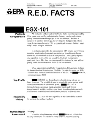 United States                Office of Prevention, Pesticides
                 Environmental Protection      And Toxic Substances              July 1995
                 Agency                       (H-7508W)




                 R.E.D. FACTS

                 EGX-101
    Pesticide          All pesticides sold or used in the United States must be registered by
Reregistration   EPA, based on scientific studies showing that they can be used without
                 posing unreasonable risks to people or the environment. Because of
                 advances in scientific knowledge, the law requires that pesticides which
                 were first registered prior to 1984 be reregistered to ensure that they meet
                 today's more stringent standards.

                       In evaluating pesticides for reregistration, EPA obtains and reviews a
                 complete set of studies from pesticide producers, describing the human
                 health and environmental effects of each pesticide. The Agency imposes
                 any regulatory controls that are needed to effectively manage each
                 pesticide's risks. EPA then reregisters pesticides that can be used without
                 posing undue hazards to human health or the environment.

                        When a pesticide is eligible for reregistration, EPA explains its basis
                 for its decision in a Reregistration Eligibility Decision document, or RED.
                 This fact sheet summarizes the information in the RED for             EGX-101,
                  reregistration case 3094.

   Use Profile                EGX-101 is a dog and cat repellent/training aid and iris
                 borer deterrent. The pesticide is used in households, paths, patios, solid
                 waste containers and on ornamental plants.            EGX-101 is
                 formulated as a pressurized liquid, granular, liquid ready-to-use
                 (pump/sprayer), solid (crystalline), and liquid for reformulating use only.
                 EPA assumes that the volume of use of this pesticide is relatively low.

   Regulatory                  EGX-101 was first registered in the United States in 1966
    History      for use as a dog and cat repellant.




Human Health     Toxicity
 Assessment             In studies using laboratory animals,      yl EGX-101 exhibited no
                 toxicity via the oral and inhalation routes and was placed in Toxicity
 