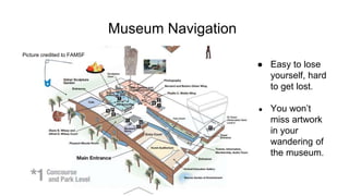 Museum Navigation
● Easy to lose
yourself, hard
to get lost.
● You won’t
miss artwork
in your
wandering of
the museum.
Picture credited to FAMSF
 