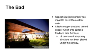 The Bad
● Copper structure canopy was
meant to cover the outdoor
cafe.
● It leaks copper dust and tainted
copper runoff onto patron’s
food and cafe furniture.
○ A permanent temporary
structure has been placed
under the canopy.
 
