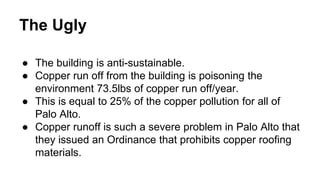The Ugly
● The building is anti-sustainable.
● Copper run off from the building is poisoning the
environment 73.5lbs of copper run off/year.
● This is equal to 25% of the copper pollution for all of
Palo Alto.
● Copper runoff is such a severe problem in Palo Alto that
they issued an Ordinance that prohibits copper roofing
materials.
 