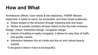 How and What
Architecture (What): User needs & site objectives, FAMSF Mission
statement: it needs to serve, be accessible, and draw broad audiences.
● Draws people to the structure through imposing size and tower.
● Series of outside corridors all lead visitors to the the main entrance.
Design: (How): Interaction design, navigation design.
● Interior of building is easily navigated, it allows for easy flow of traffic
and guides visitors.
● Interaction between the art inside and the art and natural beauty
outside.
To be good it doesn’t have to be beautiful.
 