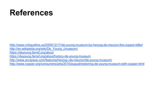 References
http://www.critiquethis.us/2009/12/17/de-young-museum-by-herzog-de-meuron-the-copper-killer/
http://en.wikipedia.org/wiki/De_Young_(museum)
https://deyoung.famsf.org/about
https://deyoung.famsf.org/about/history-de-young-museum
http://www.arcspace.com/features/herzog--de-meuron/de-young-museum/
http://www.copper.org/consumers/arts/2010/august/restoring-de-young-museum-with-copper.html
 