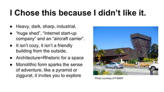 I Chose this because I didn’t like it.
● Heavy, dark, sharp, industrial,
● “huge shed”, “Internet start-up
company” and an “aircraft carrier”.
● It isn’t cozy, it isn’t a friendly
building from the outside,
● Architecture=Rhetoric for a space
● Monolithic form sparks the sense
of adventure, like a pyramid or
ziggurat, it invites you to explore Photo courtesy of FAMSF
 