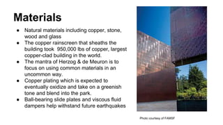 Materials
● Natural materials including copper, stone,
wood and glass
● The copper rainscreen that sheaths the
building took 950,000 lbs of copper, largest
copper-clad building in the world.
● The mantra of Herzog & de Meuron is to
focus on using common materials in an
uncommon way.
● Copper plating which is expected to
eventually oxidize and take on a greenish
tone and blend into the park.
● Ball-bearing slide plates and viscous fluid
dampers help withstand future earthquakes
Photo courtesy of FAMSF
 