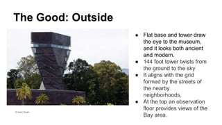 The Good: Outside
● Flat base and tower draw
the eye to the museum,
and it looks both ancient
and modern.
● 144 foot tower twists from
the ground to the sky
● It aligns with the grid
formed by the streets of
the nearby
neighborhoods.
● At the top an observation
floor provides views of the
Bay area.
© Iwan Baan
 