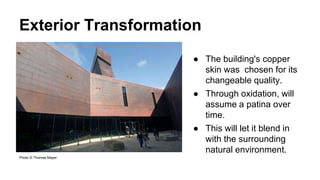 Exterior Transformation
Photo © Thomas Mayer
● The building's copper
skin was chosen for its
changeable quality.
● Through oxidation, will
assume a patina over
time.
● This will let it blend in
with the surrounding
natural environment.
 