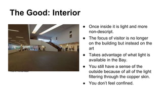 The Good: Interior
● Once inside it is light and more
non-descript.
● The focus of visitor is no longer
on the building but instead on the
art
● Takes advantage of what light is
available in the Bay.
● You still have a sense of the
outside because of all of the light
filtering through the copper skin.
● You don’t feel confined.
Photo © Thomas Mayer
 
