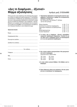 «Δες τη διαφήμιση... έξυπνα!»
Φόρμα αξιολόγησης Αριθμός φαξ: 2103246880
Στόχος μας είναι να σας παράσχουμε όσο καλύτερα μέσα μπορού-
με,μεστόχοτηνπαιδεία γιαταμέσαενημέρωσης.Γι’αυτό θαθέλα-
μεναζητήσουμε τη βοήθειά σας.Σας παρακαλούμε νασυμπληρώ-
σετε αυτό το ερωτηματολόγιο αξιολόγησης το οποίο ζητά τη γνώμη
σαςγιατοεκπαιδευτικό πρόγραμμα:«Δεςτηδιαφήμιση...έξυπνα!».
Μπορείτε να το τυπώσετε, να το συμπληρώσετε και να το αποστεί-
λετε με φαξ στο 210 3246880 ή να το συμπληρώσετε στο διαδίκτυο,
στην ηλεκτρονική διεύθυνση: www.mediasmart.org.gr.
Προσωπικά στοιχεία
Όνομα:..........................................................................................................
Επαγγελματικός τίτλος: .............................................................................
Επωνυμία του σχολείου:..........................................................................
Διεύθυνση του σχολείου:.........................................................................
.......................................................................................................................
...............................................................Ταχ. κώδικας:..............................
Τηλέφωνο: .................................................................................................
Φαξ:..............................................................................................................
Email:...........................................................................................................
1. Παρακαλούμε αξιολογήστε τα συγκεκριμένα υλικά του προ-
γράμματος, κυκλώνοντας το γράμμα που αντιπροσωπεύει
καλύτερα την άποψή σας
(Α= Πολύτιμο, Β= Πολύ χρήσιμο, Γ= Χρήσιμο,
Δ= Όχι πολύ χρήσιμο)
Οδηγίες δασκάλου Α Β Γ Δ
Αποτύπωση του σχολικού προγράμματος Α Β Γ Δ
Προτεινόμενη διεξαγωγή των δραστηριοτήτων Α Β Γ Δ
DVD Α Β Γ Δ
Φύλλα δραστηριότητας Α Β Γ Δ
Συνολική αξιολόγηση Α Β Γ Δ
2. Το τεύχος «Δες τη διαφήμιση... έξυπνα!» περιλαμβάνει
πραγματικά παραδείγματα διαφημίσεων. Πιστεύετε ότι με
τον τρόπο αυτό το πρόγραμμα γίνεται πιο αποτελεσματικό
απ’ ό,τι αν είχε φανταστικά παραδείγματα;
.............................................................................................................
.............................................................................................................
.............................................................................................................
3. Με τι ηλικίες παιδιών χρησιμοποιήσατε ή θα χρησιμοποιή-
σετε αυτό το πρόγραμμα;
(σημειώστε όλα τα πιθανά πεδία)
4. Σε πόσα παιδιά συνολικά διδάξατε ή θα διδάξετε αυτό το
πρόγραμμα;
.............................................................................................................
5. Πόσος διδακτικός χρόνος σας χρειάστηκε ή θα σας χρεια-
στεί για την ολοκλήρωση του προγράμματος;
.............................................................................................................
❏ 6 ετών
❏ 7 ετών
❏ 8 ετών
❏ 9 ετών
❏ 10 ετών
❏ 11 ετών
Teachers_manual.indd 26Teachers_manual.indd 26 4/30/09 4:53:04 PM4/30/09 4:53:04 PM
 