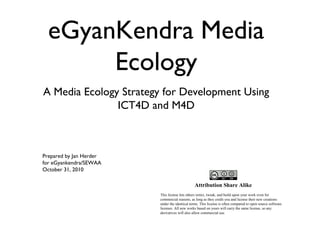 eGyanKendra Media
Ecology
A Media Ecology Strategy for Development Using
ICT4D and M4D
Prepared by Jan Herder
for eGyankendra/SEWAA
October 31, 2010
Attribution Share Alike
This license lets others remix, tweak, and build upon your work even for
commercial reasons, as long as they credit you and license their new creations
under the identical terms. This license is often compared to open source software
licenses. All new works based on yours will carry the same license, so any
derivatives will also allow commercial use.
 