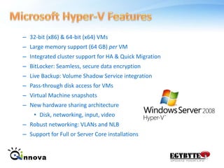 Microsoft Hyper-V Features 32-bit (x86) & 64-bit (x64) VMsLarge memory support (64 GB) per VMIntegrated cluster support for HA & Quick MigrationBitLocker: Seamless, secure data encryptionLive Backup: Volume Shadow Service integrationPass-through disk access for VMsVirtual Machine snapshotsNew hardware sharing architectureDisk, networking, input, videoRobust networking: VLANs and NLBSupport for Full or Server Core installations