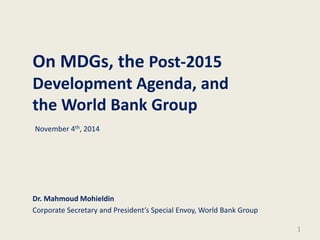 On MDGs, the Post-2015
Development Agenda, and
the World Bank Group
Dr. Mahmoud Mohieldin
Corporate Secretary and President’s Special Envoy, World Bank Group
1
November 4th, 2014
 