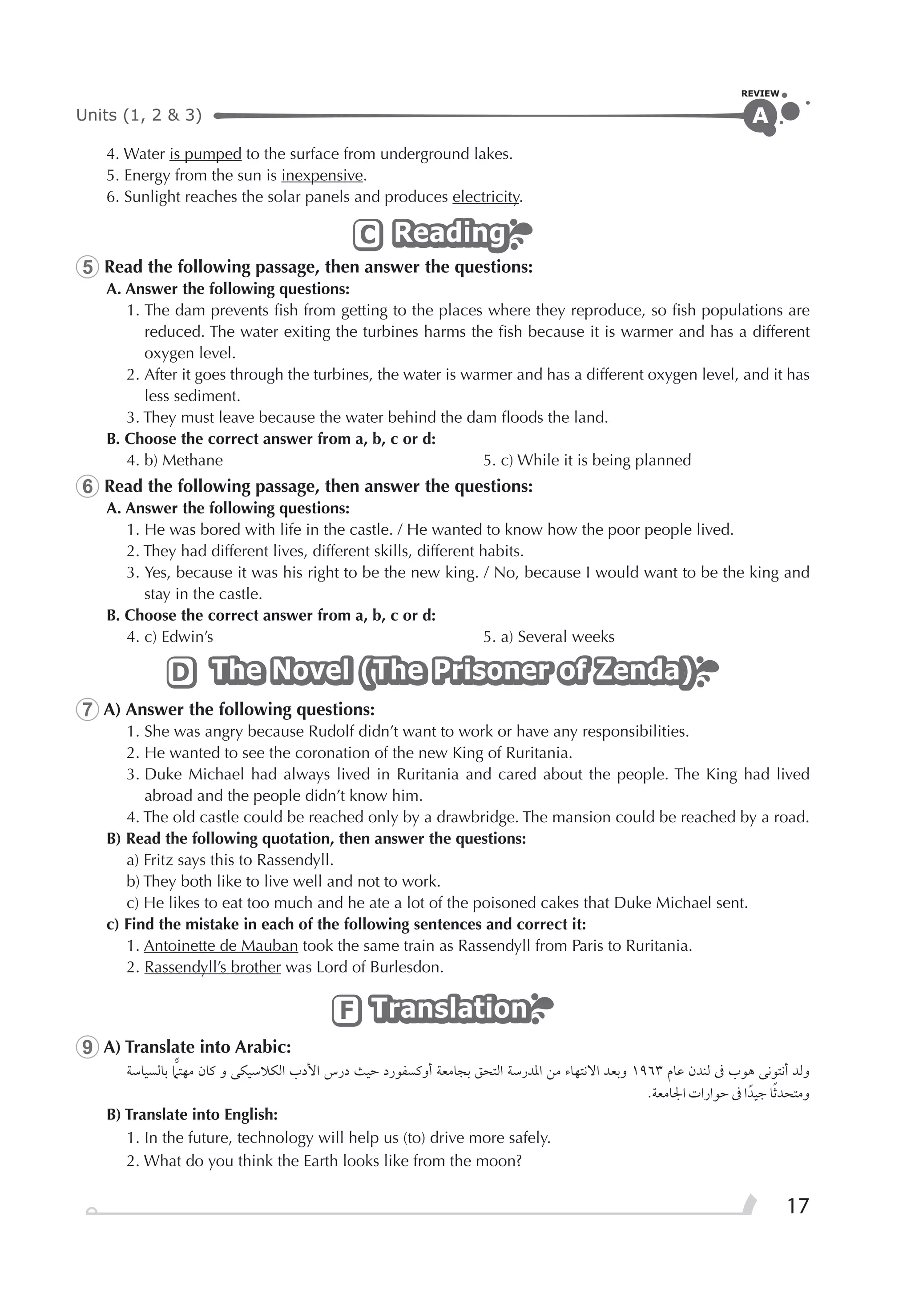 Units (1, 2 & 3)
REVIEW
17
A
4. Water is pumped to the surface from underground lakes.
5. Energy from the sun is inexpensive.
6. Sunlight reaches the solar panels and produces electricity.
ReadingReadingReadingC
5 Read the following passage, then answer the questions:
A. Answer the following questions:
1. The dam prevents ﬁsh from getting to the places where they reproduce, so ﬁsh populations are
reduced. The water exiting the turbines harms the ﬁsh because it is warmer and has a different
oxygen level.
2. After it goes through the turbines, the water is warmer and has a different oxygen level, and it has
less sediment.
3. They must leave because the water behind the dam ﬂoods the land.
B. Choose the correct answer from a, b, c or d:
4. b) Methane 5. c) While it is being planned
6 Read the following passage, then answer the questions:
A. Answer the following questions:
1. He was bored with life in the castle. / He wanted to know how the poor people lived.
2. They had different lives, different skills, different habits.
3. Yes, because it was his right to be the new king. / No, because I would want to be the king and
stay in the castle.
B. Choose the correct answer from a, b, c or d:
4. c) Edwin’s 5. a) Several weeks
The Novel (The Prisoner of Zenda)The Novel (The Prisoner of Zenda)The Novel (The Prisoner of Zenda)D
7 A) Answer the following questions:
1. She was angry because Rudolf didn’t want to work or have any responsibilities.
2. He wanted to see the coronation of the new King of Ruritania.
3. Duke Michael had always lived in Ruritania and cared about the people. The King had lived
abroad and the people didn’t know him.
4. The old castle could be reached only by a drawbridge. The mansion could be reached by a road.
B) Read the following quotation, then answer the questions:
a) Fritz says this to Rassendyll.
b) They both like to live well and not to work.
c) He likes to eat too much and he ate a lot of the poisoned cakes that Duke Michael sent.
c) Find the mistake in each of the following sentences and correct it:
1. Antoinette de Mauban took the same train as Rassendyll from Paris to Ruritania.
2. Rassendyll’s brother was Lord of Burlesdon.
TranslationTranslationTranslationF
9 A) Translate into Arabic:
‫ﺑﺎﻟﺴﻴﺎﺳﺔ‬ ‫ﻣﻬﺘﲈ‬ ‫ﻛﺎﻥ‬ ‫ﻭ‬ ‫ﺍﻟﻜﻼﺳﻴﻜﻰ‬ ‫ﺍﻷﺩﺏ‬ ‫ﺩﺭﺱ‬ ‫ﺣﻴﺚ‬ ‫ﺃﻭﻛﺴﻔﻮﺭﺩ‬ ‫ﺑﺠﺎﻣﻌﺔ‬ ‫ﺍﻟﺘﺤﻖ‬ ‫ﺍﳌﺪﺭﺳﺔ‬ ‫ﻣﻦ‬ ‫ﺍﻻﻧﺘﻬﺎﺀ‬ ‫ﻭﺑﻌﺪ‬ ١٩٦٣ ‫ﻋﺎﻡ‬ ‫ﻟﻨﺪﻥ‬ ‫ﰱ‬ ‫ﻫﻮﺏ‬ ‫ﺃﻧﺘﻮﻧﻰ‬ ‫ﻭﻟﺪ‬
.‫ﺍﳉﺎﻣﻌﺔ‬ ‫ﺣﻮﺍﺭﺍﺕ‬ ‫ﰱ‬ ‫ﺍ‬‫ﺟﻴﺪﹰ‬ ‫ﺎ‬‫ﹰ‬‫ﺛ‬‫ﻭﻣﺘﺤﺪ‬
B) Translate into English:
1. In the future, technology will help us (to) drive more safely.
2. What do you think the Earth looks like from the moon?
 