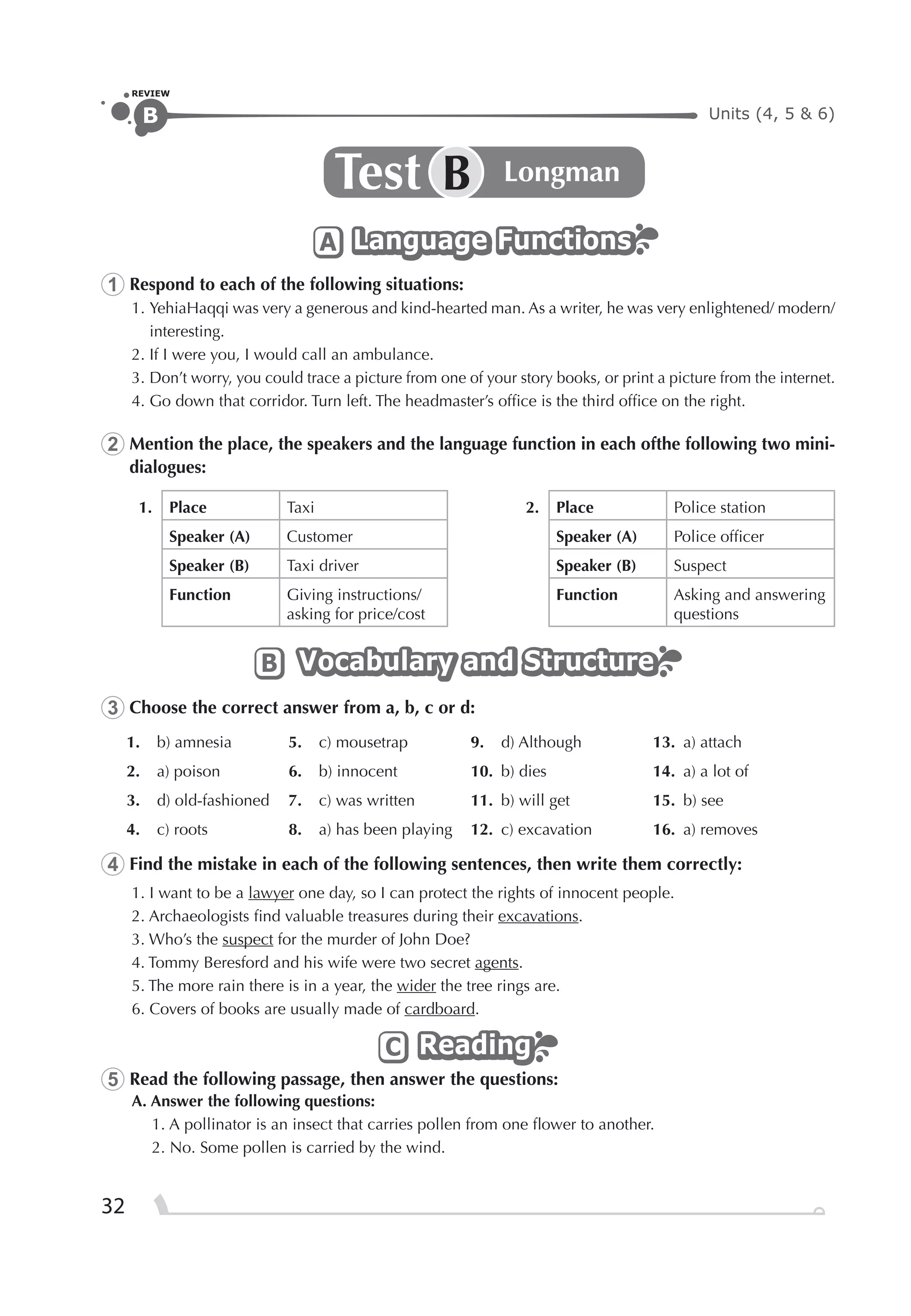 Units (4, 5 & 6)B
REVIEW
32
Test LongmanB
Language FunctionsLanguage FunctionsLanguage FunctionsA
1 Respond to each of the following situations:
1. YehiaHaqqi was very a generous and kind-hearted man. As a writer, he was very enlightened/ modern/
interesting.
2. If I were you, I would call an ambulance.
3. Don’t worry, you could trace a picture from one of your story books, or print a picture from the internet.
4. Go down that corridor. Turn left. The headmaster’s ofﬁce is the third ofﬁce on the right.
2 Mention the place, the speakers and the language function in each ofthe following two mini-
dialogues:
1. Place Taxi 2. Place Police station
Speaker (A) Customer Speaker (A) Police ofﬁcer
Speaker (B) Taxi driver Speaker (B) Suspect
Function Giving instructions/
asking for price/cost
Function Asking and answering
questions
Vocabulary and StructureVocabulary and StructureVocabulary and StructureB
3 Choose the correct answer from a, b, c or d:
1. b) amnesia 5. c) mousetrap 9. d) Although 13. a) attach
2. a) poison 6. b) innocent 10. b) dies 14. a) a lot of
3. d) old-fashioned 7. c) was written 11. b) will get 15. b) see
4. c) roots 8. a) has been playing 12. c) excavation 16. a) removes
4 Find the mistake in each of the following sentences, then write them correctly:
1. I want to be a lawyer one day, so I can protect the rights of innocent people.
2. Archaeologists ﬁnd valuable treasures during their excavations.
3. Who’s the suspect for the murder of John Doe?
4. Tommy Beresford and his wife were two secret agents.
5. The more rain there is in a year, the wider the tree rings are.
6. Covers of books are usually made of cardboard.
ReadingReadingReadingC
5 Read the following passage, then answer the questions:
A. Answer the following questions:
1. A pollinator is an insect that carries pollen from one ﬂower to another.
2. No. Some pollen is carried by the wind.
 