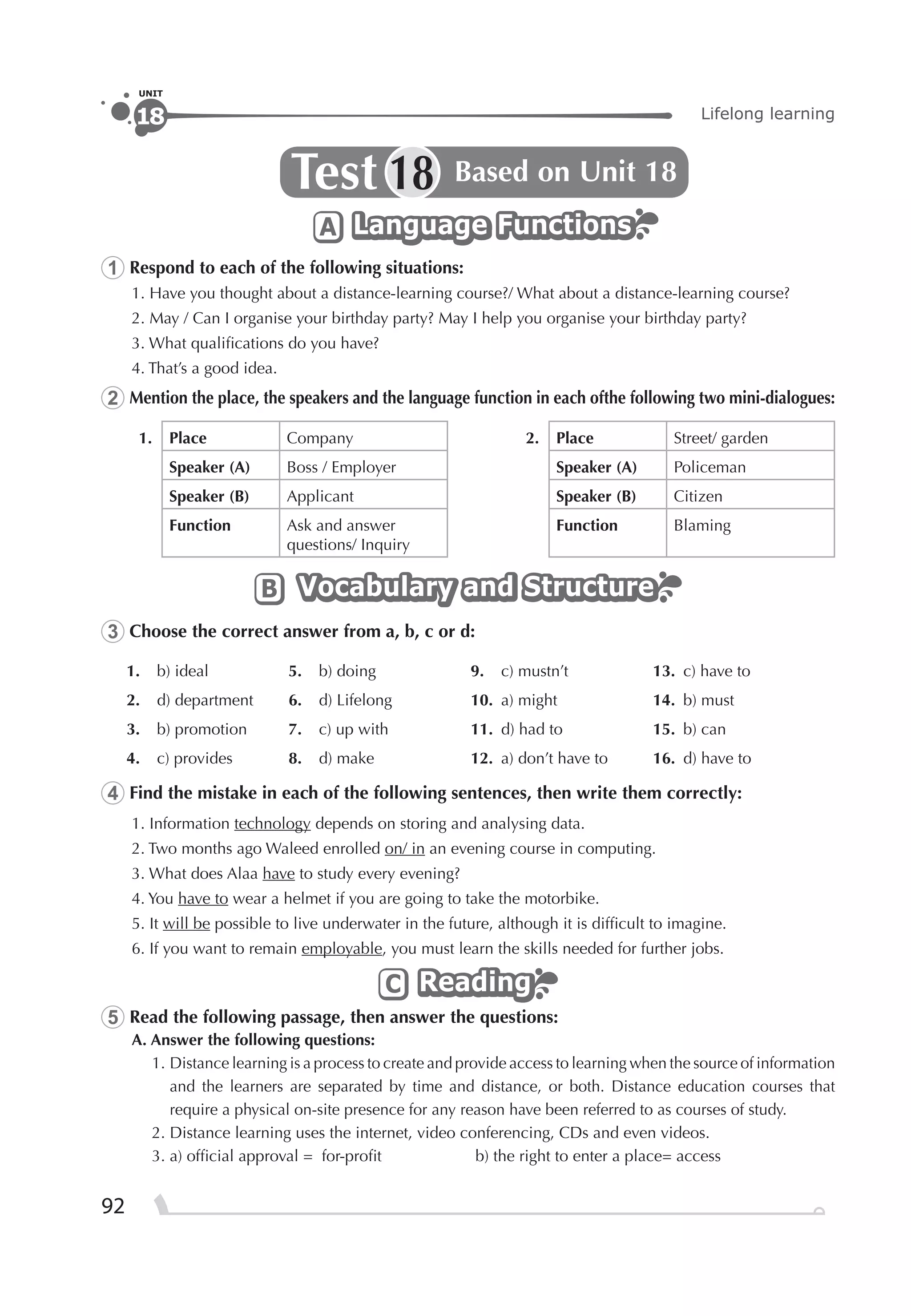 92
Lifelong learning18
UNIT
Test Based on Unit 1818
Language FunctionsLanguage FunctionsLanguage FunctionsA
1 Respond to each of the following situations:
1. Have you thought about a distance-learning course?/ What about a distance-learning course?
2. May / Can I organise your birthday party? May I help you organise your birthday party?
3. What qualiﬁcations do you have?
4. That’s a good idea.
2 Mention the place, the speakers and the language function in each ofthe following two mini-dialogues:
1. Place Company 2. Place Street/ garden
Speaker (A) Boss / Employer Speaker (A) Policeman
Speaker (B) Applicant Speaker (B) Citizen
Function Ask and answer
questions/ Inquiry
Function Blaming
Vocabulary and StructureVocabulary and StructureVocabulary and StructureB
3 Choose the correct answer from a, b, c or d:
1. b) ideal 5. b) doing 9. c) mustn’t 13. c) have to
2. d) department 6. d) Lifelong 10. a) might 14. b) must
3. b) promotion 7. c) up with 11. d) had to 15. b) can
4. c) provides 8. d) make 12. a) don’t have to 16. d) have to
4 Find the mistake in each of the following sentences, then write them correctly:
1. Information technology depends on storing and analysing data.
2. Two months ago Waleed enrolled on/ in an evening course in computing.
3. What does Alaa have to study every evening?
4. You have to wear a helmet if you are going to take the motorbike.
5. It will be possible to live underwater in the future, although it is difﬁcult to imagine.
6. If you want to remain employable, you must learn the skills needed for further jobs.
ReadingReadingReadingC
5 Read the following passage, then answer the questions:
A. Answer the following questions:
1. Distance learning is a process to create and provide access to learning when the source of information
and the learners are separated by time and distance, or both. Distance education courses that
require a physical on-site presence for any reason have been referred to as courses of study.
2. Distance learning uses the internet, video conferencing, CDs and even videos.
3. a) ofﬁcial approval = for-proﬁt b) the right to enter a place= access
 