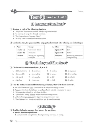 Energy3
UNIT
12
Test Based on Unit 33
Language FunctionsLanguage FunctionsLanguage FunctionsA
1 Respond to each of the following situations:
1. Can you tell me some information about computer software?
2. The best way to keep ﬁt is through exercises.
3. What do you think of my new T-shirt?
4. I’m sorry, I don’t want to answer this question.
2 Mention the place, the speakers and the language function in each ofthe following two mini-dialogues:
1. Place Garage 2. Place Circus
Speaker (A) Car owner/ Driver Speaker (A) Son
Speaker (B) Mechanic Speaker (B) Father
Function Making and responding
to request
Function Expressing admiration
and promising
Vocabulary and StructureVocabulary and StructureVocabulary and StructureB
3 Choose the correct answer from a, b, c or d:
1. d) Hydroelectric 5. d) are driven 9. d) molten 13. d) is grown
2. d) renewable 6. a) recycling 10. b) power 14. b) never has
3. c) is found 7. a) is usually 11. a) drill 15. d) is built
4. c) pollute 8. c) generate 12. c) think 16. b) splits
4 Find the mistake in each of the following sentences, then write them correctly:
1. We would like to see fossil fuels replaced by renewable energy sources.
2. Pressure is the force that a liquid or gas has when it is inside a container or place.
3. Oil companies still drill for oil off the Red Sea.
4. Hydroelectric energy protects the environment from pollution.
5. Million of cars are produced by Japanese companies every year.
6. When Wafaa cooks dinner, she will help you do your homework.
ReadingReadingReadingC
5 Read the following passage, then answer the questions:
A. Answer the following questions:
1. Many scientists are optimistic about generating new ways of energy.
 