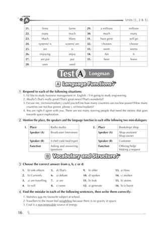 Units (1, 2 & 3)A
REVIEW
16
21. ﬁrms farms 29. a millions millions
22. many much 30. much many
23. Much Many 31. have gone will go
24. systems/ is system/ are 32. chooses choose
25. are is 33. seem seems
26. enjoying enjoy 34. Are Is
27. are put put 35. bore bores
28. uses used
Test LongmanA
Language FunctionsLanguage FunctionsLanguage FunctionsA
1 Respond to each of the following situations:
1. I’d like to study business management in English. / I’m going to study engineering.
2. (Really?) That’s really great!/That’s great news!/That’s wonderful!
3. Excuse me, (sir/miss/madam,) could you tell me how many countries use nuclear power?/How many
countries use nuclear power, please (, sir/miss/madam)?
4. You are right./I agree with you. There are too many starving people that need the money that goes
towards space exploration.
2 Mention the place, the speakers and the language function in each ofthe following two mini-dialogues:
1. Place Radio studio 2. Place Bookshop/ shop
Speaker (A) Broadcaster/ Interviewer Speaker (A) Shop assistant/
Shop owner
Speaker (B) A chef/ cook/ food expert Speaker (B) Customer
Function Asking and answering
questions
Function Offering help/
Making a request
Vocabulary and StructureVocabulary and StructureVocabulary and StructureB
3 Choose the correct answer from a, b, c or d:
1. b) side effects 5. d) That’s 9. b) alike 13. a) How
2. b) Currently 6. a) debate 10. d) spokes 14. c) molten
3. a) am travelling 7. a) are 11. b) leak 15. b) atoms
4. b) will 8. c) were 12. a) generate 16. b) is burnt
4 Find the mistake in each of the following sentences, then write them correctly:
1. Statistics was my favourite subject at school.
2. Travellers to the moon feel weightless because there is no gravity in space.
3. Coal is a non-renewable source of energy.
 