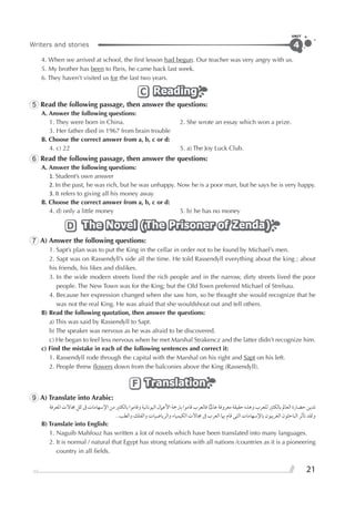 Writers and stories
UNIT
21
4
4. When we arrived at school, the ﬁrst lesson had begun. Our teacher was very angry with us.
5. My brother has been to Paris, he came back last week.
6. They haven’t visited us for the last two years.
ReadingReadingReadingC
5 Read the following passage, then answer the questions:
A. Answer the following questions:
1. They were born in China. 2. She wrote an essay which won a prize.
3. Her father died in 1967 from brain trouble
B. Choose the correct answer from a, b, c or d:
4. c) 22 5. a) The Joy Luck Club.
6 Read the following passage, then answer the questions:
A. Answer the following questions:
1. Student’s own answer
2. In the past, he was rich, but he was unhappy. Now he is a poor man, but he says he is very happy.
3. It refers to giving all his money away
B. Choose the correct answer from a, b, c or d:
4. d) only a little money 5. b) he has no money
The Novel (The Prisoner of Zenda)The Novel (The Prisoner of Zenda)The Novel (The Prisoner of Zenda)D
7 A) Answer the following questions:
1. Sapt’s plan was to put the King in the cellar in order not to be found by Michael’s men.
2. Sapt was on Rassendyll’s side all the time. He told Rassendyll everything about the king ; about
his friends, his likes and dislikes.
3. In the wide modern streets lived the rich people and in the narrow, dirty streets lived the poor
people. The New Town was for the King; but the Old Town preferred Michael of Strelsau.
4. Because her expression changed when she saw him, so he thought she would recognize that he
was not the real King. He was afraid that she wouldshout out and tell others.
B) Read the following quotation, then answer the questions:
a) This was said by Rassendyll to Sapt.
b) The speaker was nervous as he was afraid to be discovered.
c) He began to feel less nervous when he met Marshal Strakencz and the latter didn’t recognize him.
c) Find the mistake in each of the following sentences and correct it:
1. Rassendyll rode through the capital with the Marshal on his right and Sapt on his left.
2. People threw ﬂowers down from the balconies above the King (Rassendyll).
TranslationTranslationTranslationF
9 A) Translate into Arabic:
‫ﺍﳌﻌﺮﻓﺔ‬‫ﳎﺎﻻﺕ‬‫ﻛﻞ‬‫ﰱ‬‫ﺍﻹﺳﻬﺎﻣﺎﺕ‬‫ﻣﻦ‬‫ﺑﺎﻟﻜﺜﲑ‬‫ﻭﻗﺎﻣﻮﺍ‬‫ﺍﻟﻴﻮﻧﺎﻧﻴﺔ‬‫ﺍﻷﻋﲈﻝ‬‫ﺑﱰﲨﺔ‬‫ﻗﺎﻣﻮﺍ‬‫ﻓﺎﻟﻌﺮﺏ‬‫ﺎ‬‫ﻋﺎﳌﻴ‬‫ﻣﻌﺮﻭﻓﺔ‬‫ﺣﻘﻴﻘﺔ‬‫ﻭﻫﺬﻩ‬‫ﻟﻠﻌﺮﺏ‬‫ﺑﺎﻟﻜﺜﲑ‬‫ﺍﻟﻌﺎﱂ‬‫ﺣﻀﺎﺭﺓ‬‫ﺗﺪﻳﻦ‬
..‫ﻭﺍﻟﻄﺐ‬ ‫ﻭﺍﻟﻔﻠﻚ‬ ‫ﻭﺍﻟﺮﻳﺎﺿﻴﺎﺕ‬ ‫ﺍﻟﻜﻴﻤﻴﺎﺀ‬ ‫ﳎﺎﻻﺕ‬ ‫ﰱ‬ ‫ﺍﻟﻌﺮﺏ‬ ‫ﲠﺎ‬ ‫ﻗﺎﻡ‬ ‫ﺍﻟﺘﻰ‬ ‫ﺑﺎﻹﺳﻬﺎﻣﺎﺕ‬ ‫ﺍﻟﻐﺮﺑﻴﻮﻥ‬ ‫ﺍﻟﺒﺎﺣﺜﻮﻥ‬ ‫ﺗﺄﺛﺮ‬ ‫ﻭﻟﻘﺪ‬
B) Translate into English:
1. Naguib Mahfouz has written a lot of novels which have been translated into many languages.
2. It is normal / natural that Egypt has strong relations with all nations /countries as it is a pioneering
country in all ﬁelds.
 