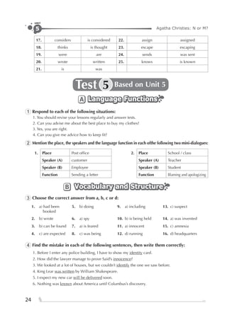 Agatha Christies: N or M?5
UNIT
24
17. considers is considered 22. assign assigned
18. thinks is thought 23. escape escaping
19. were are 24. sends was sent
20. wrote written 25. knows is known
21. is was
Test Based on Unit 55
Language FunctionsLanguage FunctionsLanguage FunctionsA
1 Respond to each of the following situations:
1. You should revise your lessons regularly and answer tests.
2. Can you advise me about the best place to buy my clothes?
3. Yes, you are right.
4. Can you give me advice how to keep ﬁt?
2 Mention the place, the speakers and the language function in each ofthe following two mini-dialogues:
1. Place Post ofﬁce 2. Place School / class
Speaker (A) customer Speaker (A) Teacher
Speaker (B) Employee Speaker (B) Student
Function Sending a letter Function Blaming and apologizing
Vocabulary and StructureVocabulary and StructureVocabulary and StructureB
3 Choose the correct answer from a, b, c or d:
1. a) had been
booked
5. b) doing 9. a) including 13. c) suspect
2. b) wrote 6. a) spy 10. b) is being held 14. a) was invented
3. b) can be found 7. a) is feared 11. a) innocent 15. c) amnesia
4. c) are expected 8. c) was being 12. d) running 16. d) headquarters
4 Find the mistake in each of the following sentences, then write them correctly:
1. Before I enter any police building, I have to show my identity card.
2. How did the lawyer manage to prove Said’s innocence?
3. We looked at a lot of houses, but we couldn’t identify the one we saw before.
4. King Lear was written by William Shakespeare.
5. I expect my new car will be delivered soon.
6. Nothing was known about America until Columbus’s discovery.
 