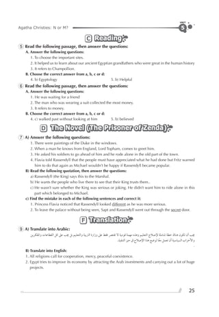 Agatha Christies: N or M?
UNIT
25
5
ReadingReadingReadingC
5 Read the following passage, then answer the questions:
A. Answer the following questions:
1. To choose the important sites.
2. It helped us to learn about our ancient Egyptian grandfathers who were great in the human history
3. It refers to Champollion.
B. Choose the correct answer from a, b, c or d:
4. b) Egyptology 5. b) Helpful
6 Read the following passage, then answer the questions:
A. Answer the following questions:
1. He was waiting for a friend
2. The man who was wearing a suit collected the most money.
3. It refers to money.
B. Choose the correct answer from a, b, c or d:
4. c) walked past without looking at him 5. b) believed
The Novel (The Prisoner of Zenda)The Novel (The Prisoner of Zenda)The Novel (The Prisoner of Zenda)D
7 A) Answer the following questions:
1. There were paintings of the Duke in the windows.
2. When a man he knows from England, Lord Topham, comes to greet him.
3. He asked his soldiers to go ahead of him and he rode alone in the old part of the town.
4. Flavia told Rassendyll that the people must have appreciated what he had done but Fritz warned
him to do that again as Michael wouldn’t be happy if Rassendyll became popular.
B) Read the following quotation, then answer the questions:
a) Rassendyll (the King) says this to the Marshal.
b) He wants the people who live there to see that their King trusts them..
c) He wasn’t sure whether the King was serious or joking. He didn’t want him to ride alone in this
part which belonged to Michael.
c) Find the mistake in each of the following sentences and correct it:
1. Princess Flavia noticed that Rassendyll looked different as he was more serious.
2. To leave the palace without being seen, Sapt and Rassendyll went out through the secret door.
TranslationTranslationTranslationF
9 A) Translate into Arabic:
‫ﻭﺍﳌﻔﻜﺮﻳﻦ‬ ‫ﺍﻟﻘﻄﺎﻋﺎﺕ‬ ‫ﻛﻞ‬ ‫ﻋﲆ‬ ‫ﳚﺐ‬ ‫ﺑﻞ‬ ‫ﻭﺍﻟﺘﻌﻠﻴﻢ‬ ‫ﺍﻟﱰﺑﻴﺔ‬ ‫ﻭﺯﺍﺭﺓ‬ ‫ﻋﲆ‬ ‫ﻓﻘﻂ‬ ‫ﺗﻘﺘﴫ‬ ‫ﻻ‬ ‫ﻗﻮﻣﻴﺔ‬ ‫ﻣﻬﻤﺔ‬ ‫ﻭﻫﺬﻩ‬ ‫ﺍﻟﺘﻌﻠﻴﻢ‬ ‫ﻹﺻﻼﺡ‬ ‫ﺷﺎﻣﻠﺔ‬ ‫ﺧﻄﺔ‬ ‫ﻫﻨﺎﻙ‬ ‫ﺗﻜﻮﻥ‬ ‫ﺃﻥ‬ ‫ﳚﺐ‬
.‫ﺍﻟﺘﻨﻔﻴﺬ‬ ‫ﺣﻴﺰ‬ ‫ﰱ‬ ‫ﺍﻹﺻﻼﺡ‬ ‫ﻫﺬﺍ‬ ‫ﻟﻮﺿﻊ‬ ‫ﺎ‬‫ﹰ‬‫ﻣﻌ‬ ‫ﺗﻌﻤﻞ‬ ‫ﺃﻥ‬ ‫ﺍﻟﺴﻴﺎﺳﻴﺔ‬ ‫ﻭﺍﻷﺣﺰﺍﺏ‬
.
B) Translate into English:
1. All religions call for cooperation, mercy, peaceful coexistence.
2. Egypt tries to improve its economy by attracting the Arab investments and carrying out a lot of huge
projects.
 