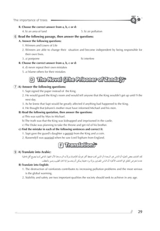 The importance of trees
UNIT
29
6
B. Choose the correct answer from a, b, c or d:
4. b) an area of land 5. b) air pollution
6 Read the following passage, then answer the questions:
A. Answer the following questions:
1. Winners and Losers of Life
2. Winners are able to change their situation and become independent by being responsible for
their own lives.
3. a) postpone b) interfere
B. Choose the correct answer from a, b, c or d:
4. d) never repeat their own mistakes
5. a) blame others for their mistakes
The Novel (The Prisoner of Zenda)The Novel (The Prisoner of Zenda)The Novel (The Prisoner of Zenda)D
7 A) Answer the following questions:
1. Sapt signed the paper instead of the King.
2. He would guard the King’s room and would tell anyone that the King wouldn’t get up until 9 the
next day.
3. As he knew that Sapt would be greatly affected if anything bad happened to the King.
4. He thought that Johann’s mother must have informed Michael and his men.
B) Read the following quotation, then answer the questions:
a) This was said by Max to Michael.
b) The truth was that the King was kidnapped and imprisoned in the castle.
c) The Duke was planning to take the throne and get rid of his brother.
c) Find the mistake in each of the following sentences and correct it:
1. Sapt gave the guard’s daughter a permit from the King and a coin.
2. Rassendyll was worried when he saw Lord Topham from England.
TranslationTranslationTranslationF
9 A) Translate into Arabic:
‫ﻓﺎﻋﻠﻴﺔ‬‫ﺃﻗﻞ‬‫ﻳﺼﺒﺢ‬‫ﻟﺪﻳﻨﺎ‬‫ﺍﳌﻨﺎﻋﻰ‬‫ﺍﳉﻬﺎﺯ‬‫ﻷﻥ‬‫ﻭﻫﺬﺍ‬‫ﺍﻟﱪﺩ‬‫ﺑﻨﺰﻻﺕ‬‫ﻟﻺﺻﺎﺑﺔ‬‫ﺎ‬ ‫ﹰ‬‫ﺗﻌﺮﺿ‬‫ﺃﻛﺜﺮ‬‫ﺿﻐﻂ‬‫ﲢﺖ‬‫ﺍﻟﺬﻳﻦ‬‫ﺃﻭ‬‫ﺍﻟﺴﻌﺪﺍﺀ‬‫ﻏﲑ‬‫ﺍﻟﻨﺎﺱ‬‫ﺃﻥ‬‫ﺍﻟﻌﻠﲈﺀ‬‫ﺑﻌﺾ‬‫ﺍﻛﺘﺸﻒ‬‫ﻟﻘﺪ‬
.‫ﺑﺎﻟﻌﻄﻒ‬ ‫ﻳﺘﻤﻴﺰ‬ ‫ﺍﻟﻄﺒﻴﺐ‬ ‫ﻛﺎﻥ‬ ‫ﺇﺫﺍ‬ ‫ﻳﺘﺤﺴﻨﻮﺍ‬ ‫ﺃﻥ‬ ‫ﻳﻤﻜﻦ‬ ‫ﺧﻔﻴﻔﺔ‬ ‫ﺑﺮﺩ‬ ‫ﺑﻨﺰﻟﺔ‬ ‫ﺍﳌﺼﺎﺑﲔ‬ ‫ﺍﻟﻨﺎﺱ‬ ‫ﺃﻥ‬ ‫ﺍﻷﻃﺒﺎﺀ‬ ‫ﺍﻛﺘﺸﻒ‬ ‫ﻛﲈ‬ ‫ﻟﻠﻘﻠﻖ‬ ‫ﻧﺘﻌﺮﺽ‬ ‫ﻋﻨﺪﻣﺎ‬
B) Translate into English:
1. The destruction of rainforests contributes to increasing pollution problems and the most serious
is the global warming.
2. Stability and safety are two important qualities the society should seek to achieve in any age.
 