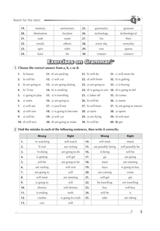 Reach for the stars
UNIT
3
1
19. memory anniversary 25. gymnastics gymnast
20. destination location 26. technology technological
21. rude route 27. his their
22. results effects 28. every day everyday
23. spin orbit 29. row queue
24. have do 30. contact connect
Exercises on GrammarExercises on GrammarExercises on Grammar
1 Choose the correct answer from a, b, c or d:
1. b) leaves 11. d) are picking 21. b) will do 31. c) will never be
2. b) will be 12. c) will cut 22. d) will ﬁnish 32. b) is getting
3. b) are going to 13. a) are going skating 23. a) are going to 33. c) is having
4. b) ’ll see 14. b) is working 24. d) is going to rain 34. d) is going to fall
5. c) going to play 15. a) is travelling 25. c) takes off 35. d) comes
6. a) starts 16. a) am going to 26. b) will be 36. a) meets
7. c) will see 17. c) you’ll see 27. b) will have 37. b) am going to sneeze
8. a) will win 18. c) is going to become 28. a) starts 38. a) opens
9. a) will be 19. a) will cut 29. a) are ﬂying 39. d) will start
10. d) will turn 20. d) am going to make 30. b) will be 40. b) get
2 Find the mistake in each of the following sentences, then write it correctly:
Wrong Right Wrong Right
1. ’m watching will watch 14. will meet meets
2. ’ll visit are visiting 15. are possibly being will possibly be
3. ’m doing am going to do 16. is being will be
4. is getting will get 17. go are going
5. will be am going to be 18. meet am meeting
6. are visiting will visit 19. buys is going to buy
7. am going to will 20. am coming come
8. will meet are meeting 21. will get get
9. is going to will 22. be travelling am travelling
10. dismiss will dismiss 23. buy will buy
11. is ending ends 24. will be is
12. crashes is going to crash 25. take are taking
13. can will
 