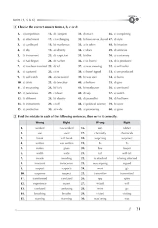 Units (4, 5 & 6)
REVIEW
31
B
3 Choose the correct answer from a, b, c or d:
1. c)competition 16. d) compete 31. d) much 46. c) completing
2. a) attachment 17. c) recharging 32. b) have never played 47. d) style
3. c) cardboard 18. b) murderous 33. a) is taken 48. b) invasion
4. d) shy 19. a) identify 34. c) does 49. d) amnesia
5. b) instrument 20. d) suspicion 35. b) dies 50. a) customary
6. c) had begun 21. d) harden 36. c) is feared 51. d) is produced
7. a) have been translated 22. d) left 37. a) was snowing 52. a) will suffer
8. c) captured 23. c) in 38. c) hasn’t typed 53. c) are produced
9. b) will catch 24. a) excavated 39. b) was seen 54. a) burns
10. a) drink 25. d) detective 40. a) believe 55. d) give
11. d) excavating 26. b) bark 41. b) toothpaste 56. c) are found
12. c) poisonous 27. c) dead 42. d) sap 57. a) watch
13. b) different 28. b) identity 43. d) journalist 58. d) had been
14. b) instruments 29. c) off 44. c) political science 59. b) wore
15. a) productive 30. a) wide 45. a) pioneering 60. a) grow
2 Find the mistake in each of the following sentences, then write it correctly:
Wrong Right Wrong Right
1. worked has worked 16. rub rubber
2. use used 17. chemistry chemicals
3. break will break 18. surprising surprised
4. written was written 19. In To
5. makes gives 20. law lawyer
6. width wide 21. fall will fall
7. invade invading 22. is attacked is being attacked
8. innocent innocence 23. was arguing argued
9. suspect suspects 24. went go
10. suspense suspect 25. transmitter transmitted
11. transformed translated 26. spy spies
12. experience expert 27. would will
13. confused confusing 28. went go
14. breathing breathe 29. visited visiting
15. warning warming 30. was being was
 