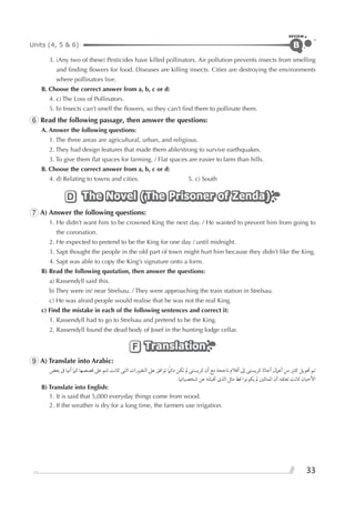 Units (4, 5 & 6)
REVIEW
33
B
3. (Any two of these) Pesticides have killed pollinators. Air pollution prevents insects from smelling
and ﬁnding ﬂowers for food. Diseases are killing insects. Cities are destroying the environments
where pollinators live.
B. Choose the correct answer from a, b, c or d:
4. c) The Loss of Pollinators.
5. b) Insects can’t smell the ﬂowers, so they can’t ﬁnd them to pollinate them.
6 Read the following passage, then answer the questions:
A. Answer the following questions:
1. The three areas are agricultural, urban, and religious.
2. They had design features that made them able/strong to survive earthquakes.
3. To give them ﬂat spaces for farming. / Flat spaces are easier to farm than hills.
B. Choose the correct answer from a, b, c or d:
4. d) Relating to towns and cities. 5. c) South
The Novel (The Prisoner of Zenda)The Novel (The Prisoner of Zenda)The Novel (The Prisoner of Zenda)D
7 A) Answer the following questions:
1. He didn’t want him to be crowned King the next day. / He wanted to prevent him from going to
the coronation.
2. He expected to pretend to be the King for one day / until midnight.
3. Sapt thought the people in the old part of town might hurt him because they didn’t like the King.
4. Sapt was able to copy the King’s signature onto a form.
B) Read the following quotation, then answer the questions:
a) Rassendyll said this.
b) They were in/ near Strelsau. / They were approaching the train station in Strelsau.
c) He was afraid people would realise that he was not the real King.
c) Find the mistake in each of the following sentences and correct it:
1. Rassendyll had to go to Strelsau and pretend to be the King.
2. Rassendyll found the dead body of Josef in the hunting lodge cellar.
TranslationTranslationTranslationF
9 A) Translate into Arabic:
‫ﺑﻌﺾ‬ ‫ﰱ‬ ‫ﺃﳖﺎ‬ ‫ﻛﲈ‬ ‫ﻗﺼﺼﻬﺎ‬ ‫ﻋﲆ‬ ‫ﺗﺘﻢ‬ ‫ﻛﺎﻧﺖ‬ ‫ﺍﻟﺘﻰ‬ ‫ﺍﻟﺘﻐﻴﲑﺍﺕ‬ ‫ﻋﲆ‬ ‫ﺗﻮﺍﻓﻖ‬ ‫ﹰ‬‫ﺩﺍﺋﲈ‬ ‫ﺗﻜﻦ‬ ‫ﱂ‬ ‫ﻛﺮﻳﺴﺘﻰ‬ ‫ﺃﻥ‬ ‫ﻣﻊ‬ ‫ﻧﺎﺟﺤﺔ‬ ‫ﺃﻓﻼﻡ‬ ‫ﺇﱃ‬ ‫ﻛﺮﻳﺴﺘﻰ‬ ‫ﺃﺟﺎﺛﺎ‬ ‫ﺃﻋﲈﻝ‬ ‫ﻣﻦ‬ ‫ﻛﺜﲑ‬ ‫ﲢﻮﻳﻞ‬ ‫ﺗﻢ‬
.‫ﺷﺨﺼﻴﺎﲥﺎ‬ ‫ﻋﻦ‬ ‫ﲣﻴﻠﺘﻪ‬ ￯‫ﺍﻟﺬ‬ ‫ﻣﺜﻞ‬ ‫ﻗﻂ‬ ‫ﻳﻜﻮﻧﻮﺍ‬ ‫ﱂ‬ ‫ﺍﳌﻤﺜﻠﲔ‬ ‫ﺃﻥ‬ ‫ﺗﻌﺘﻘﺪ‬ ‫ﻛﺎﻧﺖ‬ ‫ﺍﻷﺣﻴﺎﻥ‬
B) Translate into English:
1. It is said that 5,000 everyday things come from wood.
2. If the weather is dry for a long time, the farmers use irrigation.
 