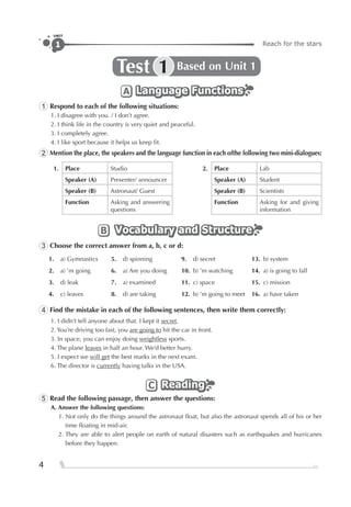 Reach for the stars1
UNIT
4
Test Based on Unit 11
Language FunctionsLanguage FunctionsLanguage FunctionsA
1 Respond to each of the following situations:
1. I disagree with you. / I don’t agree.
2. I think life in the country is very quiet and peaceful.
3. I completely agree.
4. I like sport because it helps us keep ﬁt.
2 Mention the place, the speakers and the language function in each ofthe following two mini-dialogues:
1. Place Studio 2. Place Lab
Speaker (A) Presenter/ announcer Speaker (A) Student
Speaker (B) Astronaut/ Guest Speaker (B) Scientists
Function Asking and answering
questions
Function Asking for and giving
information
Vocabulary and StructureVocabulary and StructureVocabulary and StructureB
3 Choose the correct answer from a, b, c or d:
1. a) Gymnastics 5. d) spinning 9. d) secret 13. b) system
2. a) ’m going 6. a) Are you doing 10. b) ’m watching 14. a) is going to fall
3. d) leak 7. a) examined 11. c) space 15. c) mission
4. c) leaves 8. d) are taking 12. b) ’m going to meet 16. a) have taken
4 Find the mistake in each of the following sentences, then write them correctly:
1. I didn’t tell anyone about that. I kept it secret.
2. You’re driving too fast, you are going to hit the car in front.
3. In space, you can enjoy doing weightless sports.
4. The plane leaves in half an hour. We’d better hurry.
5. I expect we will get the best marks in the next exam.
6. The director is currently having talks in the USA.
ReadingReadingReadingC
5 Read the following passage, then answer the questions:
A. Answer the following questions:
1. Not only do the things around the astronaut ﬂoat, but also the astronaut spends all of his or her
time ﬂoating in mid-air.
2. They are able to alert people on earth of natural disasters such as earthquakes and hurricanes
before they happen.
 