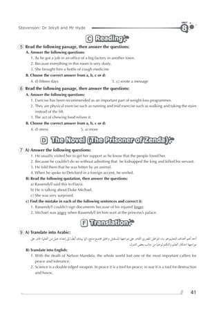 41
Stevenson: Dr Jekyll and Mr Hyde
UNIT
8
ReadingReadingReadingC
5 Read the following passage, then answer the questions:
A. Answer the following questions:
1. As he got a job in an ofﬁce of a big factory in another town.
2. Because everything in this room is very dusty.
3. She brought him a bottle of cough medicine
B. Choose the correct answer from a, b, c or d:
4. d) ﬁfteen days 5. c) wrote a message
6 Read the following passage, then answer the questions:
A. Answer the following questions:
1. Exercise has been recommended as an important part of weight-loss programmes.
2. They are physical exercise such as running and mid exercise such as walking and taking the stairs
instead of the lift.
3. The act of chewing food relives it.
B. Choose the correct answer from a, b, c or d:
4. d) stress 5. a) more
The Novel (The Prisoner of Zenda)The Novel (The Prisoner of Zenda)The Novel (The Prisoner of Zenda)D
7 A) Answer the following questions:
1. He usually visited her to get her support as he know that the people loved her.
2. Because he couldn’t do so without admitting that he kidnapped the king and killed his servant.
3. He told them that he was bitten by an animal.
4. When he spoke to Detchard in a foreign accent, he smiled.
B) Read the following quotation, then answer the questions:
a) Rassendyll said this to Flavia.
b) He is talking about Duke Michael.
c) She was very surprised.
c) Find the mistake in each of the following sentences and correct it:
1. Rassendyll couldn’t sign documents because of his injured ﬁnger.
2. Michael was angry when Rassendyll let him wait at the princess’s palace.
TranslationTranslationTranslationF
9 A) Translate into Arabic:
‫ﻋﲆ‬ ‫ﻗﺎﺩﺭ‬ ‫ﺍﻟﻌﻠﲈﺀ‬ ‫ﻣﻦ‬ ‫ﺟﻴﻞ‬ ‫ﺇﻋﺪﺍﺩ‬ ‫ﺇﱃ‬ ‫ﺎ‬ ‫ﹰ‬‫ﺃﻳﻀ‬ ‫ﳞﺪﻑ‬ ‫ﻛﲈ‬ ،‫ﻣﻨﺘﺞ‬ ‫ﳎﺘﻤﻊ‬ ‫ﻭﺧﻠﻖ‬ ‫ﺍﳌﺴﺘﻘﺒﻞ‬ ‫ﻣﻮﺍﺟﻬﺔ‬ ‫ﻋﲆ‬ ‫ﺍﻟﻘﺎﺩﺭ‬ ￯‫ﺍﳌﴫ‬ ‫ﺍﳌﻮﺍﻃﻦ‬ ‫ﺑﻨﺎﺀ‬ ‫ﻫﻮ‬ ‫ﺍﻟﺘﻌﻠﻴﻢ‬ ‫ﺃﻫﺪﺍﻑ‬ ‫ﺃﻫﻢ‬ ‫ﺃﺣﺪ‬
.‫ﺍﻟﺪﻭﻝ‬ ‫ﺑﻌﺾ‬ ‫ﺟﺎﻧﺐ‬ ‫ﻣﻦ‬ ‫ﻭﺍﻟﺘﻜﻨﻮﻟﻮﺟﻴﺎ‬ ‫ﺍﻟﻌﻠﻢ‬ ‫ﺍﺣﺘﻜﺎﺭ‬ ‫ﻣﻮﺍﺟﻬﺔ‬
B) Translate into English:
1. With the death of Nelson Mandela, the whole world lost one of the most important callers for
peace and tolerance.
2. Science is a double edged weapon. In peace it is a tool for peace; in war it is a tool for destruction
and havoc.
 