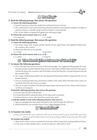 45
The Power of nature
UNIT
9
ReadingReadingReadingC
5 Read the following passage, then answer the questions:
A. Answer the following questions:
1) Instead of going to school the student has individual lessons at home.
2) The combination of one-to-one teaching and total immersion means that the students can improve
quickly and gain a valuable insight into how English is used naturally.
3) No, as the student is exposed to English from morning to night.
B. Choose the correct answer from a, b, c or d:
4. b) expensive 5. a) insight
6 Read the following passage, then answer the questions:
A. Answer the following questions:
1) Your brain, lungs, nose, mouth, and the muscles of your upper body work together to blow away
the invaders with a sneeze.
2) These hairs ﬁlter the air you breathe.
3) a) reﬂex b) get rid of
B. Choose the correct answer from a, b, c or d:
4. c) useful 5. d) germs
The Novel (The Prisoner of Zenda)The Novel (The Prisoner of Zenda)The Novel (The Prisoner of Zenda)D
7 A) Answer the following questions:
1. First, when the King was unconscious at the hunting lodge, Fritz suggested telling people the truth,
but Sapt said that wouldn’t help the King. Second, when Sapt and Rassendyll returned to the palace
without the King, Fritz wanted to attack the Duke and set the King free, yet Sapt disagreed and said
that wouldn’t help.
2. Yes, I agree. Without Rassendyll’s role, the King would have been killed or imprisoned by his evil
brother Michael.
3. First, he would guard the King and Johann’s mother at the cellar. When Michael’s men comes, he
would tell them that the house was empty.
4. They are six special soldiers who Michael always keeps and are loyal to him.Three are Ruritanians
and three are foreigners.
B) Read the following quotation, then answer the questions:
a) Colonel Sapt says this to Rassendyll.
b) It needs Rassendyll’s taking the place of the King at the coronation.
c) It shows that he is a man who loved his country very much.
c) Find the mistake in each of the following sentences and correct it:
1. Sapt was worried when Rassendyll decided to ride alone through the Old Town.
2. While Rassendyll was visiting Princess Flavia, Duke Michael arrived.
TranslationTranslationTranslationF
9 A) Translate into Arabic:
‫ﻳﺴﺘﺨﺪﻣﻮﻥ‬ ‫ﺍﻟﺬﻳﻦ‬ ‫ﺍﻟﻌﻠﲈﺀ‬ ‫ﻫﻨﺎﻙ‬ ‫ﺍﳊﻆ‬ ‫ﻭﳊﺴﻦ‬ ،‫ﻟﻜﻮﻛﺒﻨﺎ‬ ‫ﺑﺎﻟﻨﺴﺒﺔ‬ ‫ﺍﻷﻭﺍﻥ‬ ‫ﻳﻔﻮﺕ‬ ‫ﺃﻥ‬ ‫ﻗﺒﻞ‬ ‫ﺑﺠﺪﻳﺔ‬ ‫ﻳﺄﺧﺬﻭﻫﺎ‬ ‫ﺃﻥ‬ ‫ﺍﻟﻨﺎﺱ‬ ‫ﻋﲆ‬ ‫ﳚﺐ‬ ‫ﻋﺎﳌﻴﺔ‬ ‫ﻣﺸﻜﻠﺔ‬ ‫ﺍﻟﺒﻴﺌﻰ‬ ‫ﺍﻟﺘﻐﲑ‬ ‫ﺇﻥ‬
.‫ﺍﳊﺒﻴﺐ‬ ‫ﺑﻴﺘﻨﺎ‬ ‫ﻫﻮ‬ ￯‫ﺍﻟﺬ‬ ‫ﻛﻮﻛﺒﻨﺎ‬ ‫ﺇﻧﻘﺎﺫ‬ ‫ﰱ‬ ‫ﻳﺸﺎﺭﻛﻮﺍ‬ ‫ﺃﻥ‬ ‫ﺍﻟﺒﴩ‬ ‫ﻛﻞ‬ ‫ﻋﲆ‬ ‫ﳚﺐ‬ ‫ﺫﻟﻚ‬ ‫ﻭﻣﻊ‬ ‫ﺍﳌﺸﻜﻼﺕ‬ ‫ﻫﺬﻩ‬ ‫ﺑﻌﺾ‬ ‫ﺣﻞ‬ ‫ﰱ‬ ‫ﻟﻠﻤﺴﺎﻋﺪﺓ‬ ‫ﺍﻟﺘﻜﻨﻮﻟﻮﺟﻴﺎ‬
B) Translate into English:
1. Many of the world’s coasts are attacked by hurricanes which causes havoc and great physical losses.
2. If you were in other people’s place, would you deceive, cheat, kill or steal?
 