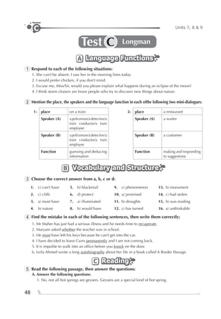 48
Units 7, 8 & 9C
Review
Test LongmanC
Language FunctionsLanguage FunctionsLanguage FunctionsA
1 Respond to each of the following situations:
1. She can’t be absent. I saw her in the morning lines today.
2. I would prefer chicken, if you don’t mind.
3. Excuse me, Miss/Sir, would you please explain what happens during an eclipse of the moon?
4. I think storm chasers are brave people who try to discover new things about nature.
2 Mention the place, the speakers and the language function in each ofthe following two mini-dialogues:
1- place on a train 2- place a restaurant
Speaker (A) apoliceman/adetective/a
train conductor/a train
employee
Speaker (A) a waiter
Speaker (B) apoliceman/adetective/a
train conductor/a train
employee
Speaker (B) a customer
Function guessing and deducing
information
Function making and responding
to suggestions
Vocabulary and StructureVocabulary and StructureVocabulary and StructureB
3 Choose the correct answer from a, b, c or d:
1. c) can’t have 5. b) blackmail 9. c) phenomenon 13. b) monument
2. c) cliffs 6. d) protect 10. a) promised 14. c) had stolen
3. a) must have 7. a) illuminated 11. b) droughts 15. b) was reading
4. b) nature 8. b) would have 12. c) has turned 16. a) unthinkable
4 Find the mistake in each of the following sentences, then write them correctly:
1. Mr Maher has just had a serious illness and he needs time to recuperate.
2. Maryam asked whether the teacher was in school.
3. He must have left his keys because he can’t get into the car.
4. I have decided to leave Cairo permanently and I am not coming back.
5. It is impolite to walk into an ofﬁce before you knock on the door.
6. Leila Ahmed wrote a long autobiography about her life in a book called A Border Passage.
ReadingReadingReadingC
5 Read the following passage, then answer the questions:
A. Answer the following questions:
1. No, not all hot springs are geysers. Geysers are a special kind of hot spring.
 