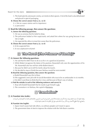 Reach for the stars
UNIT
5
1
3. The food eaten by astronauts is sticky, so it sticks to their spoons. A lot of the food is also dehydrated
and placed in special packaging.
B. Choose the correct answer from a, b, c or d:
4. c) life on a space station and its importance
5. a) precaution
6 Read the following passage, then answer the questions:
A. Answer the following questions:
1. He was so anxious that he failed to sleep.
2. The policeman looked at him suspiciously and asked him where he was going because it was
late at night.
3. He expected the ofﬁcer to treat him worse than the policeman.
B. Choose the correct answer from a, b, c or d:
4. b) he suspected him
5. b) was unpleasant to Kamel
The Novel (The Prisoner of Zenda)The Novel (The Prisoner of Zenda)The Novel (The Prisoner of Zenda)D
7 A) Answer the following questions:
1. He said that he didn’t have to do so as he is in a good social position.
2. While Robert recognizes the duties of his position, Rassendyll only sees the opportunities of his
life. Rassendyll also has red hair while Robert doesn’t.
3. Because he didn’t use to tell his family about his travels.
4. He decided to stop at Zenda because Strelsau would be overcrowded.
B) Read the following quotation, then answer the questions:
a) Rudolf Rassendyll says this to Rose.
b) She suggested a new job with Sir Jacob Borrodaile who was to be an ambassador in six months.
c) He didn’t want Rose to think that he is lazy and because of Rose’s way of asking.
c) Find the mistake in each of the following sentences and correct it:
1. Rose tells Rudolf Rassendyll that he needs to get himself a job.
2. The coronation is in Strelsau, the capital of Ruritania.
TranslationTranslationTranslationF
9 A) Translate into Arabic:
‫ﺍﻟﺴﻴﺎﺭﺍﺕ‬ ‫ﻣﻦ‬ (‫)ﺍﻟﻌﻮﺍﺩﻡ‬ ‫ﺍﻟﻐﺎﺯﺍﺕ‬ ‫ﺇﱃ‬ ‫ﺑﺎﻹﺿﺎﻓﺔ‬ ،‫ﺍﻟﺮﺋﻴﺴﻰ‬ ‫ﺍﻟﺴﺒﺐ‬ ‫ﻫﻮ‬ ￯‫ﺍﳊﺮﺍﺭ‬ ‫ﻓﺎﻻﺣﺘﺒﺎﺱ‬ ،‫ﻣﺘﻌﺪﺩﺓ‬ ‫ﻷﺳﺒﺎﺏ‬ ‫ﺗﺰﺩﺍﺩ‬ ‫ﺳﻮﻑ‬ ‫ﺍﻟﻌﺎﱂ‬ ‫ﺣﺮﺍﺭﺓ‬ ‫ﺃﻥ‬ ‫ﺍﻟﻌﻠﲈﺀ‬ ‫ﻳﻌﺘﻘﺪ‬
.‫ﻛﻮﻛﺒﻨﺎ‬ ‫ﳊﲈﻳﺔ‬ ‫ﺗﺘﻌﺎﻭﻥ‬ ‫ﺃﻥ‬ ‫ﺍﳊﻜﻮﻣﺎﺕ‬ ‫ﻛﻞ‬ ‫ﻋﲆ‬ ‫ﳚﺐ‬ ‫ﻟﺬﻟﻚ‬ ‫ﺍ؛‬‫ﹰ‬‫ﺀ‬‫ﺳﻮ‬ ‫ﺍﻷﻣﺮ‬ ‫ﻳﺰﻳﺪ‬ ‫ﺍﻷﺷﺠﺎﺭ‬ ‫ﻗﻄﻊ‬ ‫ﺃﻥ‬ ‫ﻛﲈ‬ ،‫ﻭﺍﳌﺼﺎﻧﻊ‬
B) Translate into English:
1. Space travel causes bad side effects, so ordinary people can’t travel in space.
2. The government does its best to improve the relation with the Nile Basin countries.
 