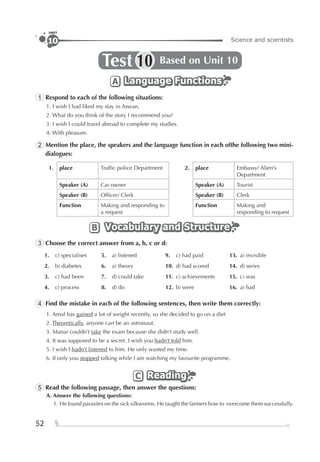 52
Science and scientists10
UNIT
Test Based on Unit 1010
Language FunctionsLanguage FunctionsLanguage FunctionsA
1 Respond to each of the following situations:
1. I wish I had liked my stay in Aswan.
2. What do you think of the story I recommend you?
3. I wish I could travel abroad to complete my studies.
4. With pleasure.
2 Mention the place, the speakers and the language function in each ofthe following two mini-
dialogues:
1. place Trafﬁc police Department 2. place Embassy/ Alien’s
Department
Speaker (A) Car owner Speaker (A) Tourist
Speaker (B) Ofﬁcer/ Clerk Speaker (B) Clerk
Function Making and responding to
a request
Function Making and
responding to request
Vocabulary and StructureVocabulary and StructureVocabulary and StructureB
3 Choose the correct answer from a, b, c or d:
1. c) specialises 5. a) listened 9. c) had paid 13. a) invisible
2. b) diabetes 6. a) theory 10. d) had scored 14. d) series
3. c) had been 7. d) could take 11. c) achievements 15. c) was
4. c) process 8. d) do 12. b) were 16. a) had
4 Find the mistake in each of the following sentences, then write them correctly:
1. Amal has gained a lot of weight recently, so she decided to go on a diet
2. Theoretically, anyone can be an astronaut.
3. Manar couldn’t take the exam because she didn’t study well.
4. It was supposed to be a secret. I wish you hadn’t told him.
5. I wish I hadn’t listened to him. He only wasted my time.
6. If only you stopped talking while I am watching my favourite programme.
ReadingReadingReadingC
5 Read the following passage, then answer the questions:
A. Answer the following questions:
1. He found parasites on the sick silkworms. He taught the farmers how to overcome them successfully.
 