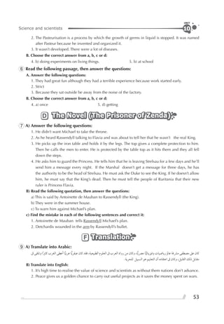 53
Science and scientists
UNIT
10
2. The Pasteurisation is a process by which the growth of germs in liquid is stopped. It was named
after Pasteur because he invented and organized it.
3. It wasn’t developed. There were a lot of diseases.
B. Choose the correct answer from a, b, c or d:
4. b) doing experiments on living things. 5. b) at school
6 Read the following passage, then answer the questions:
A. Answer the following questions:
1. They had great fun although they had a terrible experience because work started early.
2. Strict
3. Because they sat outside be away from the noise of the factory.
B. Choose the correct answer from a, b, c or d:
4. a) once 5. d) getting
The Novel (The Prisoner of Zenda)The Novel (The Prisoner of Zenda)The Novel (The Prisoner of Zenda)D
7 A) Answer the following questions:
1. He didn’t want Michael to take the throne.
2. As he heard Rassendyll talking to Flavia and was about to tell her that he wasn’t the real King.
3. He picks up the iron table and holds it by the legs. The top gives a complete protection to him.
Then he calls the men to enter. He is protected by the table top as it hits them and they all fell
down the steps.
4. He asks him to guard the Princess. He tells him that he is leaving Strelsau for a few days and he’ll
send him a message every night. If the Marshal doesn’t get a message for three days, he has
the authority to be the head of Strelsau. He must ask the Duke to see the King. If he doesn’t allow
him, he must say that the King’s dead. Then he must tell the people of Ruritania that their new
ruler is Princess Flavia.
B) Read the following quotation, then answer the questions:
a) This is said by Antoinette de Mauban to Rassendyll (the King).
b) They were in the summer house.
c) To warn him against Michael’s plan.
c) Find the mistake in each of the following sentences and correct it:
1. Antoinette de Mauban tells Rassendyll Michael’s plan.
2. Detchardis wounded in the arm by Rassendyll’s bullet.
TranslationTranslationTranslationF
9 A) Translate into Arabic:
‫ﰱ‬ ‫ﻭﺗﻠﻘﻰ‬ ‫ﺍ‬‫ﹰ‬‫ﲑ‬‫ﻛﺜ‬ ‫ﺍﻟﻐﺮﺏ‬ ‫ﺃﻋﻄﻰ‬ ‫ﺎ‬‫ﻋﺮﺑﻴ‬ ‫ﺎ‬‫ﻋﺒﻘﺮﻳ‬ ‫ﻛﺎﻥ‬ ‫ﻓﻘﺪ‬ ،‫ﺍﻟﻄﺒﻴﻌﻴﺔ‬ ‫ﺍﻟﻌﻠﻮﻡ‬ ‫ﰱ‬ ‫ﺍﻟﻌﺮﺏ‬ ‫ﺭﻭﺍﺩ‬ ‫ﻣﻦ‬ ‫ﻭﻛﺎﻥ‬ ،‫ﺎ‬‫ﻣﴫﻳ‬ ‫ﺎ‬‫ﻭﻓﻴﺰﻳﺎﺋﻴ‬ ‫ﺭﻳﺎﺿﻴﺎﺕ‬ ‫ﻋﺎﱂ‬ ‫ﻣﴩﻓﺔ‬ ‫ﻣﺼﻄﻔﻰ‬ ‫ﻋﲆ‬ ‫ﻛﺎﻥ‬
.‫ﻟﻠﺤﺮﻳﺔ‬ ‫ﺍﻟﺴﺒﻴﻞ‬ ‫ﻫﻮ‬ ‫ﺍﻟﺘﻌﻠﻴﻢ‬ ‫ﺃﻥ‬ ‫ﺍﻋﺘﻘﺎﺩﻩ‬ ‫ﰱ‬ ‫ﻭﻛﺎﻥ‬ ،‫ﺍﻟﻘﻠﻴﻞ‬ ‫ﺫﻟﻚ‬ ‫ﻣﻘﺎﺑﻞ‬
B) Translate into English:
1. It’s high time to realise the value of science and scientists as without them nations don’t advance.
2. Peace gives us a golden chance to carry out useful projects as it saves the money spent on wars.
 