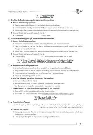 61
Festivals and folk music
UNIT
12
ReadingReadingReadingC
5 Read the following passage, then answer the questions:
A. Answer the following questions:
1. They are working in laboratories trying to design driverless buses.
2. Environmentally friendly means that the buses would run on electricity or bio-fuel.
3. If this project becomes a reality,thebus drivers will eventually ﬁnd themselves unemployed.
B. Choose the correct answer from a, b, c or d:
4. a) smoother. 5. a) decrease.
6 Read the following passage, then answer the questions:
A. Answer the following questions:
1. He cannot concentrate on what he is reading if there is any noise around him.
2. They took him for an eye test. The doctor Said there was nothing wrong with his eyes and said he
thought he was probably lazy.
3. If he is tired, he falls asleep after a few minutes and forgets what he has read the next day.
B. Choose the correct answer from a, b, c or d:
4. c ) he was lazy. 5. a ) Noise makes it difﬁcult for him to read.
The Novel (The Prisoner of Zenda)The Novel (The Prisoner of Zenda)The Novel (The Prisoner of Zenda)D
7 A) Answer the following questions:
1. As Michael’s mother wasn’t royal, he wouldn’t be king unless he married Flavia.
2. They went to zenda to rescue a friend of the King who was taken prisoner by Duke Michael.
3. He apologised saying that he and most his men had a serious disease.
4. He asked her to bring johann to him.
B) Read the following quotation, then answer the questions:
a) It is said by Rassendyll to Flavia.
b) Because he was going to have a ﬁght with a dangerous man ( Michael).
c) Yes, she agreed as it was her responsibility to protect her country.
c) Find the mistake in each of the following sentences and correct it:
1. Rassendyll’s writing was different from the King’s writing.
2. Rassendyll and Fritz went to the inn to meet Johann(talk to the innkeeper’s daughter.
TranslationTranslationTranslationF
9 A) Translate into Arabic:
‫ﱂ‬ ‫ﻟﻮ‬ ‫ﻳﻘﺘﻠﻚ‬ ‫ﺃﻥ‬ ‫ﺎ‬ ‫ﹰ‬‫ﺃﻳﻀ‬ ‫ﻭﻳﻤﻜﻦ‬ ،‫ﺣﻴﺎﺗﻚ‬ ‫ﻧﻤﻂ‬ ‫ﺗﻐﻴﲑ‬ ‫ﻋﻠﻴﻚ‬ ‫ﻳﻨﺒﻐﻰ‬ ‫ﻭﺃﻧﻪ‬ ‫ﺷﺪﻳﺪ‬ ‫ﺿﻐﻂ‬ ‫ﲢﺖ‬ ‫ﺑﺄﻧﻚ‬ ‫ﳛﺬﺭﻙ‬ ‫ﺃﻥ‬ ‫ﻳﻤﻜﻦ‬ ‫ﻓﺈﻧﻪ‬ ‫ﺍ‬‫ﻋﺪﻭ‬ ‫ﺃﻭ‬ ‫ﺎ‬‫ﹰ‬‫ﻘ‬‫ﺻﺪﻳ‬ ‫ﺍﻟﺘﻮﺗﺮ‬ ‫ﻳﻜﻮﻥ‬ ‫ﺃﻥ‬ ‫ﻳﻤﻜﻦ‬
.‫ﺍﻟﻐﺮﺑﻰ‬ ‫ﺍﻟﻌﺎﱂ‬ ‫ﰱ‬ ‫ﺍﳌﺮﺽ‬ ‫ﺃﺳﺒﺎﺏ‬ ‫ﺃﻛﱪ‬ ‫ﻫﻮ‬ ‫ﺍﻟﺘﻮﺗﺮ‬ ‫ﺃﻥ‬ ‫ﻋﲆ‬ ‫ﺍﻷﻃﺒﺎﺀ‬ ‫ﻭﻳﺘﻔﻖ‬ .‫ﺍﻟﺘﺤﺬﻳﺮ‬ ‫ﺇﺷﺎﺭﺍﺕ‬ ‫ﺗﻼﺣﻆ‬
B) Translate into English:
1. Increasing prices and the rise in living expenses are the most important problems which face
the Egyptian citizen nowadays.
2. I like going to the opera to enjoy classical / high standard music.
 
