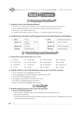 64
Units 10, 11 & 12D
Review
Test LongmanD
Language FunctionsLanguage FunctionsLanguage FunctionsA
1 Respond to each of the following situations:
1. If you like, I can give you a ride home. / You can borrow some of my money to go home.
2. You’ve studied hard and I’m sure you’ll do ﬁne./ Just do your best and don’t worry.
3. Thank you. I can’t ﬁnd the book I want.
4. I would like to be able to choose our leaders. / I would like Egypt to become cleaner.
2 Mention the place, the speakers and the language function in each ofthe following two mini-dialogues:
1. Place Library 2. Place Greengrocer’s/Market
Speaker (A) Student / Library
customer
Speaker (A) Buyer/ Customer
Speaker (B) Librarian Speaker (B) Seller/ Greengrocer
Function Making requests Function Making requests
Vocabulary and StructureVocabulary and StructureVocabulary and StructureB
3 Choose the correct answer from a, b, c or d:
1. b) knew 5. a) specialise 9. b) been raining 13. a) celebrate
2. a) had eaten 6. b) had cooked 10. c) playwrights 14. b) eating
3. d) diabetes 7. c) had won 11. d) recognised 15. d) distinctive
4. a) cure 8. d) gave 12. b) treason 16. c) seeing
4 Find the mistake in each of the following sentences, then write them correctly:
1. If you work hard, you will achieve great results.
2. I wish I had kissed my mother’s hand every day before she died.
3. My brother agreed to lend me his MP4.
4. The victim was found dead on the ﬂoor of the bank.
5. The Sphinx is an ancient Egyptian monument.
6. Please water the plants regularly while I’m gone.
ReadingReadingReadingC
5 Read the following passage, then answer the questions:
A. Answer the following questions:
1. Doctors didn’t understand why victims of diabetes had a damaged pancreas.
2. They died from diabetes.
3. I think they felt bad that Best and Collip did not get the Nobel Prize also, although they were part
of the team that discovered insulin.
 