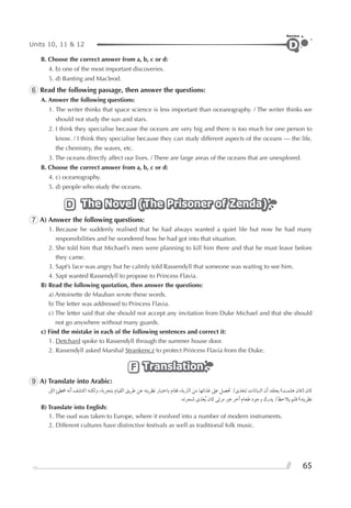 65
Units 10, 11 & 12
Review
D
B. Choose the correct answer from a, b, c or d:
4. b) one of the most important discoveries.
5. d) Banting and Macleod.
6 Read the following passage, then answer the questions:
A. Answer the following questions:
1. The writer thinks that space science is less important than oceanography. / The writer thinks we
should not study the sun and stars.
2. I think they specialise because the oceans are very big and there is too much for one person to
know. / I think they specialise because they can study different aspects of the oceans — the life,
the chemistry, the waves, etc.
3. The oceans directly affect our lives. / There are large areas of the oceans that are unexplored.
B. Choose the correct answer from a, b, c or d:
4. c) oceanography.
5. d) people who study the oceans.
The Novel (The Prisoner of Zenda)The Novel (The Prisoner of Zenda)The Novel (The Prisoner of Zenda)D
7 A) Answer the following questions:
1. Because he suddenly realised that he had always wanted a quiet life but now he had many
responsibilities and he wondered how he had got into that situation.
2. She told him that Michael’s men were planning to kill him there and that he must leave before
they came.
3. Sapt’s face was angry but he calmly told Rassendyll that someone was waiting to see him.
4. Sapt wanted Rassendyll to propose to Princess Flavia.
B) Read the following quotation, then answer the questions:
a) Antoinette de Mauban wrote these words.
b) The letter was addressed to Princess Flavia.
c) The letter said that she should not accept any invitation from Duke Michael and that she should
not go anywhere without many guards.
c) Find the mistake in each of the following sentences and correct it:
1. Detchard spoke to Rassendyll through the summer house door.
2. Rassendyll asked Marshal Strankencz to protect Princess Flavia from the Duke.
TranslationTranslationTranslationF
9 A) Translate into Arabic:
‫)ﰱ‬ ‫ﳐﻄﺊ‬ ‫ﺃﻧﻪ‬ ‫ﺍﻛﺘﺸﻒ‬ ‫ﻭﻟﻜﻨﻪ‬ ،‫ﺑﺘﺠﺮﺑﺔ‬ ‫ﺍﻟﻘﻴﺎﻡ‬ ‫ﻃﺮﻳﻖ‬ ‫ﻋﻦ‬ ‫ﻧﻈﺮﻳﺘﻪ‬ ‫ﺑﺎﺧﺘﺒﺎﺭ‬ ‫ﻓﻘﺎﻡ‬ ،‫ﺍﻟﱰﺑﺔ‬ ‫ﻣﻦ‬ ‫ﻏﺬﺍﺋﻬﺎ‬ ‫ﻋﲆ‬ ‫ﲢﺼﻞ‬ /￯‫ﺗﺘﻐﺬ‬ ‫ﺍﻟﻨﺒﺎﺗﺎﺕ‬ ‫ﺃﻥ‬ ‫ﻳﻌﺘﻘﺪ‬ (‫ﻫﻠﻤﺖ‬ ‫)ﻓﺎﻥ‬ ‫ﻛﺎﻥ‬
.‫ﺷﺠﺮﺗﻪ‬ ￯‫ﻐﺬ‬‫ﹸ‬‫ﻳ‬ ‫ﻛﺎﻥ‬ ‫ﻣﺮﺋﻰ‬ ‫ﻏﲑ‬ ‫ﺁﺧﺮ‬ ‫ﻃﻌﺎﻡ‬ ‫ﻭﺟﻮﺩ‬ ‫ﻳﺪﺭﻙ‬ /‫ﻳﻼﺣﻆ‬ ‫ﻓﻠﻢ‬ (‫ﻧﻈﺮﻳﺘﻪ‬
B) Translate into English:
1. The oud was taken to Europe, where it evolved into a number of modern instruments.
2. Different cultures have distinctive festivals as well as traditional folk music.
 