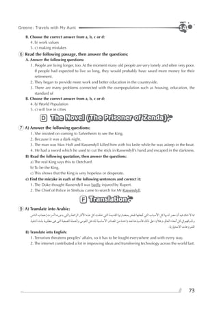 73
Greene: Travels with My Aunt
UNIT
14
B. Choose the correct answer from a, b, c or d:
4. b) work values
5. c) making mistakes
6 Read the following passage, then answer the questions:
A. Answer the following questions:
1. People are living longer, too. At the moment many old people are very lonely and often very poor.
If people had expected to live so long, they would probably have saved more money for their
retirement.
2. They began to provide more work and better education in the countryside.
3. There are many problems connected with the overpopulation such as housing, education, the
standard of
B. Choose the correct answer from a, b, c or d:
4. b) World Population
5. c) will live in cities
The Novel (The Prisoner of Zenda)The Novel (The Prisoner of Zenda)The Novel (The Prisoner of Zenda)D
7 A) Answer the following questions:
1. She insisted on coming to Tarlenheim to see the King.
2. Because it was a dark night.
3. The man was Max Holf and Rassendyll killed him with his knife while he was asleep in the boat.
4. He had a sword which he used to cut the stick in Rassendyll’s hand and escaped in the darkness.
B) Read the following quotation, then answer the questions:
a) The real King says this to Detchard.
b) To be the King.
c) This shows that the King is very hopeless or desperate.
c) Find the mistake in each of the following sentences and correct it:
1. The Duke thought Rassendyll was badly injured by Rupert.
2. The Chief of Police in Strelsau came to search for Mr Rassendyll.
TranslationTranslationTranslationF
9 A) Translate into Arabic:
‫ﺍﻟﻨﺎﺱ‬ ‫ﺇﻋﺠﺎﺏ‬ ‫ﺃﴎﺕ‬ ‫ﺑﺪﻭﺭﻫﺎ‬ ‫ﻭﺍﻟﺘﻰ‬ ‫ﺍﻟﺮﺍﺋﻌﺔ‬ ‫ﺍﻵﺛﺎﺭ‬ ‫ﻫﺬﻩ‬ ‫ﻛﻞ‬ ‫ﺧﻠﻔﺖ‬ ‫ﺍﻟﺘﻰ‬ ‫ﺍﻟﻘﺪﻳﻤﺔ‬ ‫ﺑﺤﻀﺎﺭﲥﺎ‬ ‫ﺗﻔﺨﺮ‬ ‫ﲡﻌﻠﻬﺎ‬ ‫ﺍﻟﺘﻰ‬ ‫ﺍﻷﺳﺒﺎﺏ‬ ‫ﻛﻞ‬ ‫ﻟﺪﳞﺎ‬ ‫ﻣﴫ‬ ‫ﺃﻥ‬ ‫ﻓﻴﻪ‬ ‫ﺷﻚ‬ ‫ﻻ‬ ‫ﳑﺎ‬
‫ﻟﺘﻨﻔﻴﺬ‬‫ﺑﺸﺪﺓ‬‫ﻣﻄﻠﻮﺑﺔ‬‫ﻫﻰ‬‫ﺍﻟﺘﻰ‬‫ﺍﻟﺼﻌﺒﺔ‬‫ﻭﺍﻟﻌﻤﻠﺔ‬‫ﺍﻟﻘﻮﻣﻰ‬‫ﻟﻠﺪﺧﻞ‬‫ﺍﻷﺳﺎﺳﻴﺔ‬‫ﺍﳌﺼﺎﺩﺭ‬‫ﻣﻦ‬‫ﻭﺍﺣﺪﺓ‬‫ﺗﻌﺪ‬‫ﻓﺎﻟﺴﻴﺎﺣﺔ‬‫ﺫﻟﻚ‬‫ﻋﲆ‬‫ﻭﻋﻼﻭﺓ‬،‫ﺍﻟﻌﺎﱂ‬‫ﺃﻧﺤﺎﺀ‬‫ﻛﻞ‬‫ﰲ‬‫ﻭﺗﺬﻭﻗﻬﻢ‬
.‫ﺍﻻﺳﺘﺜﲈﺭﻳﺔ‬ ‫ﺍﳌﴩﻭﻋﺎﺕ‬
B) Translate into English:
1. Terrorism threatens peoples’ affairs, so it has to be fought everywhere and with every way.
2. The internet contributed a lot in improving ideas and transferring technology across the world fast.
 