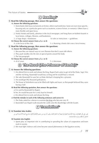 77
The future of books
UNIT
15
ReadingReadingReadingC
5 Read the following passage, then answer the questions:
A. Answer the following questions:
1. Some book clubs focus exclusively on ﬁction, others read nonﬁction. Some are even more speciﬁc,
focusing only on a particular genre such as mysteries, science ﬁction, or romance. Others have a
more ﬂexible and open focus.
2. Notify friends and family, advertise in the local newspaper, and hang ﬂyers on bulletin boards in
local stores, colleges, libraries, and bookstores.
3. a) large shops = bookstores b) rules or instructions = guidelines
B. Choose the correct answer from a, b, c or d:
4. a) the focus of the club 5. c) Running a book club costs a lot of money.
6 Read the following passage, then answer the questions:
A. Answer the following questions:
1. Because they are natural ways to cure illnesses that don’t cause side effects.
2. They push needles into the skin at special points around the body.
3. The last paragraph.
B. Choose the correct answer from a, b, c or d:
4. d) 62 years 5. c) decreases
The Novel (The Prisoner of Zenda)The Novel (The Prisoner of Zenda)The Novel (The Prisoner of Zenda)D
7 A) Answer the following questions:
1. He offered him to work and release the King. Rupert had a plan to get rid of the Duke, Sapt, Fritz
and the real King. Rassendyll would stay as King and he would have a reward.
2. She asks Rassendyll to save her as Duke Michael is keeping her a prisoner.
3. He would get ﬁfty thousand gold pieces.
4. The house at Tarlenheim was to be ﬁlled with lights and music so that people believed they were
having a ball.
B) Read the following quotation, then answer the questions:
a) It is said by Rassendyll to Rupert.
b) Yes, he would because he is only loyal to himself.
c) He offered him to work and release the King.
c) Find the mistake in each of the following sentences and correct it:
1. The Duke asked for a doctor to examine the King who became very ill.
2. Rassendyll saw Rupert walk towards the castle onto the drawbridge with De Gautet.
TranslationTranslationTranslationF
9 A) Translate into Arabic:
‫ﻣﻦ‬ ‫ﺍﻟﺘﻰ‬ ‫ﺍﻷﺳﺎﺳﻴﺔ‬ ‫ﺍﻟﺒﻨﻴﺔ‬ ‫ﻣﺸﺎﺭﻳﻊ‬ ‫ﻹﻛﲈﻝ‬ ‫ﺍﻹﻧﻔﺎﻕ‬ ‫ﺣﺠﻢ‬ ‫ﻣﻦ‬ ‫ﻧﺰﻳﺪ‬ ‫ﺃﻥ‬ ‫ﻭﳚﺐ‬ ،‫ﺍﳌﺎﻟﻴﺔ‬ ‫ﺍﻟﻌﺎﱂ‬ ‫ﺃﺯﻣﺔ‬ ‫ﳌﻮﺍﺟﻬﺔ‬ ‫ﺍﻟﻔﻌﻠﻴﺔ‬ ‫ﺍﻹﻧﺘﺎﺟﻴﺔ‬ ‫ﺯﻳﺎﺩﺓ‬ ‫ﺍﻟﻘﻄﺎﻋﺎﺕ‬ ‫ﻛﻞ‬ ‫ﻋﲆ‬ ‫ﳚﺐ‬
.‫ﺿﺨﻤﺔ‬ ‫ﻣﺎﻟﻴﺔ‬ ‫ﻣﻮﺍﺭﺩ‬ ‫ﺗﺘﻄﻠﺐ‬ ‫ﺃﻥ‬ ‫ﺍﳌﻤﻜﻦ‬
B) Translate into English:
1. Sports play an important role in contributing to spreading the values of cooperation and team
work in society.
2. We must ﬁght violence and crime became natural phenomena in the Egyptian society.
 