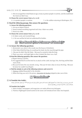 81
Units (13, 14 & 15)
REVIEW
E
3. She encouraged the United States to sign a treaty to protect people in wartime, and she established
the American Red Cross.
B. Choose the correct answer from a, b, c or d:
4. c) to protect people in wartime. 5. a) the soldiers returning to Washington, D.C.
6 Read the following passage, then answer the questions:
A. Answer the following questions:
1. He was at Adam’s funeral.
2. Yussuf wanted everything organised and clean. Adam was untidy.
3. Yussuf was older.
B. Choose the correct answer from a, b, c or d:
4. b) Adam wrote and invented things.
5. c) He was sad that he had not understood his brother.
The Novel (The Prisoner of Zenda)The Novel (The Prisoner of Zenda)The Novel (The Prisoner of Zenda)D
7 A) Answer the following questions:
1. Bernenstein was alone in the woods near the house at Tarlenheim.
2. If the Duke killed the King, he would put his body into the moat through the pipe.
3. Because he didn’t like the Duke. / Because he wanted to help the King.
4. There was music and bright lights so that it looked like there was a ball.
B) Read the following quotation, then answer the questions:
a) Rupert Hentzau said this.
b) He suggested that he set the time for an attack on the castle, but Sapt, Fritz, the King and the Duke
must all die.
c) Because he knew this was morally wrong. / Because he had a duty to rescue the King. / Because
he knew he couldn’t trust Rupert.
c) Find the mistake in each of the following sentences and correct it:
1. Hentzau stabbed Rassendyll in the shoulder.
2. When the King was sick in his prison, Antoinette de Mauban helped to take care of him.
TranslationTranslationTranslationF
9 A) Translate into Arabic:
‫ﻭﺑﻌﺪﻫﺎ‬ ‫ﻃﻴﺎﺭ‬ ‫ﺭﺧﺼﺔ‬ ‫ﻣﻨﺤﻬﺎ‬ ‫ﺗﻢ‬ ١٩٢٩ ‫ﻋﺎﻡ‬ ‫ﻭﰱ‬ ،‫ﻟﻨﺪﻥ‬ ‫ﰱ‬ ‫ﻛﺴﻜﺮﺗﲑﺓ‬ ‫ﺗﻌﻤﻞ‬ ‫ﻛﺎﻧﺖ‬ ‫ﻋﻨﺪﻣﺎ‬ ‫ﺑﺎﻟﻄﲑﺍﻥ‬ ‫ﺍﻫﺘﲈﻣﻬﺎ‬ ‫ﻭﺑﺪﺃ‬ ‫ﺇﻧﺠﻠﱰﺍ‬ ‫ﺷﲈﻝ‬ ‫ﻣﻦ‬ ‫ﺟﻮﻧﺴﻮﻥ‬ ‫ﺇﻳﻤﻰ‬ ‫ﻛﺎﻧﺖ‬
.‫ﺃﺳﱰﺍﻟﻴﺎ‬ ‫ﺇﱃ‬ ‫ﺑﺮﻳﻄﺎﻧﻴﺎ‬ ‫ﻣﻦ‬ ‫ﻣﻨﻔﺮﺩﺓ‬ ‫ﻃﲑﺍﻥ‬ ‫ﺭﺣﻠﺔ‬ ‫ﺑﺄﻭﻝ‬ ‫ﻗﺎﻣﺖ‬ ‫ﺑﻌﺎﻡ‬
B) Translate into English:
1. Most of today’s newspapers and magazines are made of/from recycled paper.
2. Florence Nightingale trained women to be nurses and introduced new ideas into hospitals.
 