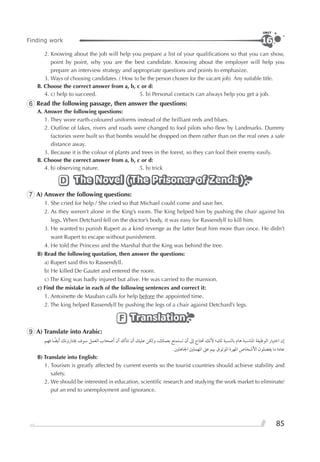 85
Finding work
UNIT
16
2. Knowing about the job will help you prepare a list of your qualiﬁcations so that you can show,
point by point, why you are the best candidate. Knowing about the employer will help you
prepare an interview strategy and appropriate questions and points to emphasize.
3. Ways of choosing candidates. ( How to be the person chosen for the vacant job) Any suitable title.
B. Choose the correct answer from a, b, c or d:
4. c) help to succeed. 5. b) Personal contacts can always help you get a job.
6 Read the following passage, then answer the questions:
A. Answer the following questions:
1. They wore earth-coloured uniforms instead of the brilliant reds and blues.
2. Outline of lakes, rivers and roads were changed to fool pilots who ﬂew by Landmarks. Dummy
factories were built so that bombs would be dropped on them rather than on the real ones a safe
distance away.
3. Because it is the colour of plants and trees in the forest, so they can fool their enemy easily.
B. Choose the correct answer from a, b, c or d:
4. b) observing nature. 5. b) trick
The Novel (The Prisoner of Zenda)The Novel (The Prisoner of Zenda)The Novel (The Prisoner of Zenda)D
7 A) Answer the following questions:
1. She cried for help / She cried so that Michael could come and save her.
2. As they weren’t alone in the King’s room. The King helped him by pushing the chair against his
legs. When Detchard fell on the doctor’s body, it was easy for Rassendyll to kill him.
3. He wanted to punish Rupert as a kind revenge as the latter beat him more than once. He didn’t
want Rupert to escape without punishment.
4. He told the Princess and the Marshal that the King was behind the tree.
B) Read the following quotation, then answer the questions:
a) Rupert said this to Rassendyll.
b) He killed De Gautet and entered the room.
c) The King was badly injured but alive. He was carried to the mansion.
c) Find the mistake in each of the following sentences and correct it:
1. Antoinette de Mauban calls for help before the appointed time.
2. The king helped Rassendyll by pushing the legs of a chair against Detchard’s legs.
TranslationTranslationTranslationF
9 A) Translate into Arabic:
‫ﻓﻬﻢ‬ ‫ﺎ‬ ‫ﹰ‬‫ﺃﻳﻀ‬ ‫ﳜﺘﺎﺭﻭﻧﻚ‬ ‫ﺳﻮﻑ‬ ‫ﺍﻟﻌﻤﻞ‬ ‫ﺃﺻﺤﺎﺏ‬ ‫ﺃﻥ‬ ‫ﺗﺘﺄﻛﺪ‬ ‫ﺃﻥ‬ ‫ﻋﻠﻴﻚ‬ ‫ﻭﻟﻜﻦ‬ ،‫ﺑﻌﻤﻠﻚ‬ ‫ﺗﺴﺘﻤﺘﻊ‬ ‫ﺃﻥ‬ ‫ﺇﱃ‬ ‫ﲢﺘﺎﺝ‬ ‫ﻷﻧﻚ‬ ‫ﻟﻚ؛‬ ‫ﺑﺎﻟﻨﺴﺒﺔ‬ ‫ﻫﺎﻡ‬ ‫ﺍﳌﻨﺎﺳﺒﺔ‬ ‫ﺍﻟﻮﻇﻴﻔﺔ‬ ‫ﺍﺧﺘﻴﺎﺭ‬ ‫ﺇﻥ‬
.‫ﺍﳉﺎﻫﻠﲔ‬ ‫ﺍﳌﻬﻤﻠﲔ‬ ‫ﻋﲆ‬ ‫ﲠﻢ‬ ‫ﺍﳌﻮﺛﻮﻕ‬ ‫ﺍﳌﻬﺮﺓ‬ ‫ﺍﻷﺷﺨﺎﺹ‬ ‫ﻳﻔﻀﻠﻮﻥ‬ ‫ﻣﺎ‬ ‫ﻋﺎﺩﺓ‬
B) Translate into English:
1. Tourism is greatly affected by current events so the tourist countries should achieve stability and
safety.
2. We should be interested in education, scientiﬁc research and studying the work market to eliminate/
put an end to unemployment and ignorance.
 