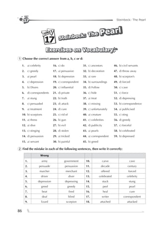 86
Steinbeck: The Pearl
UNIT
17
PearlPearlPearl
Steinbeck:
Steinbeck:
Steinbeck: TheTheTheUNIT
17
Exercises on VocabularyExercises on VocabularyExercises on Vocabulary
1 Choose the correct answer from a, b, c or d:
1. a) celebrity 16. c) do 31. c) ancestors 46. b) civil servants
2. c) greedy 17. a) persuasive 32. b) decoration 47. d) throw away
3. a) pearl 18. b) depression 33. a) rare 48. b) scorpion’s
4. c) depression 19. c) correspondent 34. b) surroundings 49. d) forced
5. b) Divers 20. c) inﬂuential 35. d) Follow 50. c) cave
6. d) correspondents 21. d) private 36. c) hide 51. c) force
7. a) stung 22. b) truth 37. a) treat 52. d) depressing
8. c) persuaded 23. d) attack 38. c) missing 53. b) correspondence
9. a) treatment 24. d) cure 39. c) unfortunately 54. a) publicised
10. b) scorpions 25. c) rid of 40. a) creature 55. c) sting
11. a) threw 26. b) gun 41. c) celebrities 56. d) greedy
12. a) dive 27. b) evil 42. d) publicity 57. c) forceful
13. c) stinging 28. d) stolen 43. a) pearls 58. b) celebrated
14. d) persuasion 29. a) tricked 44. a) correspondent 59. b) depressed
15. a) servant 30. b) painful 45. b) greed
2 Find the mistake in each of the following sentences, then write it correctly:
Wrong
1. army government 10. carve cave
2. persuade persuasion 11. decade century
3. marcher merchant 12. offered forced
4. driver diver 13. celebrated celebrity
5. depression depressing 14. stuck stung
6. greed greedy 15. peel pearl
7. beat ﬁred 16. heal cure
8. deaf blind 17. writer correspondent
9. lizard scorpion 18. attached attacked
 