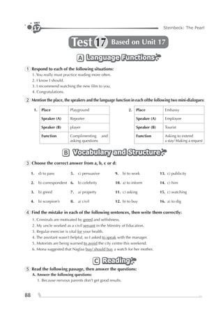 88
Steinbeck: The Pearl
UNIT
17
Test Based on Unit 1717
Language FunctionsLanguage FunctionsLanguage FunctionsA
1 Respond to each of the following situations:
1. You really must practice reading more often.
2. I know I should.
3. I recommend watching the new ﬁlm to you.
4. Congratulations.
2 Mention the place, the speakers and the language function in each ofthe following two mini-dialogues:
1. Place Playground 2. Place Embassy
Speaker (A) Reporter Speaker (A) Employee
Speaker (B) player Speaker (B) Tourist
Function Complimenting and
asking questions
Function Asking to extend
a stay/ Making a request
Vocabulary and StructureVocabulary and StructureVocabulary and StructureB
3 Choose the correct answer from a, b, c or d:
1. d) to pass 5. c) persuasive 9. b) to work 13. c) publicity
2. b) correspondent 6. b) celebrity 10. a) to inform 14. c) him
3. b) greed 7. a) property 11. c) asking 15. c) watching
4. b) scorpion’s 8. a) civil 12. b) to buy 16. a) to dig
4 Find the mistake in each of the following sentences, then write them correctly:
1. Criminals are motivated by greed and selﬁshness.
2. My uncle worked as a civil servant in the Ministry of Education.
3. Regular exercise is vital for your health.
4. The assistant wasn’t helpful, so I asked to speak with the manager.
5. Motorists are being warned to avoid the city centre this weekend.
6. Mona suggested that Naglaa buy/ should buy a watch for her mother.
ReadingReadingReadingC
5 Read the following passage, then answer the questions:
A. Answer the following questions:
1. Because nervous parents don’t get good results.
 