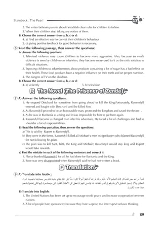 89
Steinbeck: The Pearl
UNIT
17
2. The writer believes parents should establish clear rules for children to follow.
3. When their children stop taking any notice of them.
B. Choose the correct answer from a, b, c or d:
4. a) Find an effective way to correct their children’s behaviour
5. c) giving positive feedback for good behavior is necessary.
6 Read the following passage, then answer the questions:
A. Answer the following questions:
1. Televised violence may cause children to become more aggressive. Also, because so much
violence is seen by children on television, they become more used to it as the only solution to
difﬁcult situations.
2. Exposing children to advertisements about products containing a lot of sugar has a bad effect on
their health. These food products have a negative inﬂuence on their teeth and on proper nutrition.
3. The dangers of TV on the children.
B. Choose the correct answer from a, b, c or d:
4. a) violently 5. b) television
The Novel (The Prisoner of Zenda)The Novel (The Prisoner of Zenda)The Novel (The Prisoner of Zenda)D
7 A) Answer the following questions:
1. He stopped Detchard for sometime from going ahead to kill the King.Fortunately, Rassendyll
entered and fought with Detchard until he killed him.
2. As Rassendyll proved to be an honourable man, protected the kingdom and saved the throne .
3. As he was in Ruritania as a King and it was impossible for him to go there again.
4. Rassendyll became a changed man after his adventure. He faced a lot of challenges and had to
shoulder a lot of responsibilities.
B) Read the following quotation, then answer the questions:
a) This is said by Rupert to Rassendyll.
b) They were in the forest. Rassendyll killed all Michael’s men except Rupert who blamed Rassendyll
for not following his plan.
c) The plan was to kill Sapt, Fritz, the King and Michael; Rassendyll would stay king and Rupert
would take rewards.
c) Find the mistake in each of the following sentences and correct it:
1. Flavia thanked Rassendyll for all he had done for Ruritania and the King.
2. Rose was very disappointed when Rassendyll said he had not written a book.
TranslationTranslationTranslationF
9 A) Translate into Arabic:
‫ﺧﱪﺍﺀ‬ ‫ﻭﻧﺼﻴﺤﺔ‬ ‫ﺑﻤﺴﺎﻋﺪﺓ‬ ‫ﻟﻠﺘﺪﺭﻳﺲ‬ ‫ﺟﺪﻳﺪ‬ ‫ﻧﻈﺎﻡ‬ ‫ﺧﻠﻖ‬ ‫ﻋﲆ‬ ‫ﺍ‬‫ﺟﺪ‬ ‫ﻛﺜﲑﺓ‬ ‫ﹰ‬‫ﺃﻣﻮﺍﻻ‬ ‫ﺗﻨﻔﻖ‬ ‫ﺃﻥ‬ ‫ﻗﺮﺭﺕ‬ ‫ﻗﺪ‬ ‫ﺍﳊﻜﻮﻣﺔ‬ ‫ﻷﻥ‬ ‫ﺍﻟﺘﻌﻠﻴﻢ؛‬ ‫ﳎﺎﻝ‬ ‫ﰱ‬ ‫ﺎ‬‫ﹰ‬‫ﻣ‬‫ﺗﻘﺪ‬ ‫ﻣﴫ‬ ‫ﺃﺣﺮﺯﺕ‬ ‫ﻟﻘﺪ‬
‫ﺑﻠﺪﻫﻢ‬ ‫ﳜﺪﻣﻮﺍ‬ ‫ﻟﻜﻰ‬ ‫ﺇﻟﻴﻬﺎ‬ ‫ﺳﻴﺤﺘﺎﺟﻮﻥ‬ ‫ﺍﻟﺘﻰ‬ ‫ﺍﻟﻘﺪﺭﺓ‬ ‫ﺍﻷﻃﻔﺎﻝ‬ ‫ﻛﻞ‬ ‫ﻧﻌﻄﻰ‬ ‫ﺃﻥ‬ ‫ﺍﳌﻬﻢ‬ ‫ﻣﻦ‬ ‫ﻓﺈﻧﻪ‬ ‫ﻟﺬﺍ‬ ‫ﺃﻃﻔﺎﳍﺎ؛‬ ￯‫ﺃﻳﺪ‬ ‫ﰱ‬ ‫ﻳﻘﻊ‬ ‫ﺑﻠﺪ‬ ￯‫ﻷ‬ ‫ﺍﳌﺴﺘﻘﺒﻞ‬ ‫ﺍﺯﺩﻫﺎﺭ‬ ‫ﻭﻷﻥ‬ ،‫ﺍﻟﺘﻌﻠﻴﻢ‬
.‫ﻳﻜﱪﻭﻥ‬ ‫ﻋﻨﺪﻣﺎ‬ ‫ﺍ‬‫ﺟﻴﺪﹰ‬
B) Translate into English:
1. The United Nations has been set up to encourage world peace and increase cooperation between
nations.
2. A lot of people hate spontaneity because they hate surprise that interrupts/confuses thinking.
 