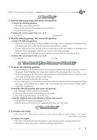 HOPE: The Prisoner of Zenda
UNIT
9
2
ReadingReadingReadingC
5 Read the following passage, then answer the questions:
A. Answer the following questions:
1. The police arrested the journalist.
2. Because the journalist took a long time to send them.
3. To the President’s palace.
B. Choose the correct answer from a, b, c or d:
4. c) article 5. b) dismissed
6 Read the following passage, then answer the questions:
A. Answer the following questions:
1. The basic aim of education is to teach children knowledge, values, and pattern of behaviour they
will need in the adult world and will move from generation to another.
2. Schools fulﬁll this function through a set of courses that include such subjects as languages and
literature, history, geography, mathematics, science and foreign languages.
3. Family members teach children the values of their society as well as certain basic skills.
B. Choose the correct answer from a, b, c or d:
4. c) students 5. b) two
The Novel (The Prisoner of Zenda)The Novel (The Prisoner of Zenda)The Novel (The Prisoner of Zenda)D
7 A) Answer the following questions:
1. Duke Michael was his father’s favourite. He owned the land around Zenda and always cared for
the people. Rudolf Elphberg had always been abroad and many people didn’t know him.
2. He sent his luggage to the train station as he planned to walk through the forest to watch the castle
and maybe the King, then continues to the station.
3. Because he looked exactly like the real King.
4. Colonel Sapt and Fritz von Tarlenheim found him. Sapt was short but looked very tough with light
blue eyes, and he looked like a soldier. Fritz was younger, thin and of medium height, and he
looked like a gentleman.
B) Read the following quotation, then answer the questions:
a) The innkeeper (owner) said this to Rassendyll.
b) She means that the Duke and the King are not friends.
c) They both wanted the throne ; to be the King.
c) Find the mistake in each of the following sentences and correct it:
1. Fritz said that the King prefers eating to action.
2. Both the King and Rassendyll were surprised when they saw each other.
TranslationTranslationTranslationF
9 A) Translate into Arabic:
‫ﺍﻟﻘﺼﺺ‬ ‫ﻣﺜﻞ‬ ‫ﺑﺎﻟﻀﺒﻂ‬ ‫ﻭﻫﻰ‬ ،‫ﻭﺍﻟﺘﻔﻜﲑ‬ ‫ﺍﳋﻴﺎﻝ‬ ‫ﻋﺎﱂ‬ ‫ﺇﱃ‬ ‫ﺗﺄﺧﺬﻙ‬ ‫ﺣﻴﺚ‬ ،‫ﻭﻣﺘﺎﻋﺒﻚ‬ ‫ﻗﻠﻘﻚ‬ ‫ﺗﻨﺴﻰ‬ ‫ﲡﻌﻠﻚ‬ ‫ﺍﻟﺘﻰ‬ ‫ﺍﻟﻘﺼﺺ‬ ‫ﻫﻰ‬ ‫ﺍﻟﻮﺍﻗﻊ‬ ‫ﻣﻦ‬ ‫ﺍﳍﺮﻭﺏ‬ ‫ﻗﺼﺺ‬ ‫ﺇﻥ‬
.‫ﻭﺍﻗﻌﻴﺔ‬ ‫ﺃﻭ‬ ‫ﺣﻘﻴﻘﻴﺔ‬ ‫ﻟﻴﺴﺖ‬ ‫ﺍﻟﺘﻰ‬ ‫ﺍﳋﻴﺎﻟﻴﺔ‬
B) Translate into English:
1. The whole world should know that Egypt is a peace-loving country and against terrorism.
2. All religions call for love, peace, tolerance and rejecting violence.
 
