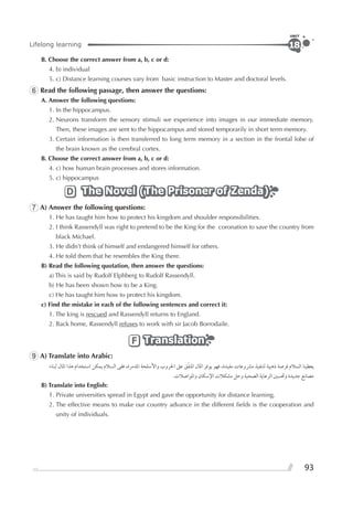 93
Lifelong learning
UNIT
18
B. Choose the correct answer from a, b, c or d:
4. b) individual
5. c) Distance learning courses vary from basic instruction to Master and doctoral levels.
6 Read the following passage, then answer the questions:
A. Answer the following questions:
1. In the hippocampus.
2. Neurons transform the sensory stimuli we experience into images in our immediate memory.
Then, these images are sent to the hippocampus and stored temporarily in short term memory.
3. Certain information is then transferred to long term memory in a section in the frontal lobe of
the brain known as the cerebral cortex.
B. Choose the correct answer from a, b, c or d:
4. c) how human brain processes and stores information.
5. c) hippocampus
The Novel (The Prisoner of Zenda)The Novel (The Prisoner of Zenda)The Novel (The Prisoner of Zenda)D
7 A) Answer the following questions:
1. He has taught him how to protect his kingdom and shoulder responsibilities.
2. I think Rassendyll was right to pretend to be the King for the coronation to save the country from
black Michael.
3. He didn’t think of himself and endangered himself for others.
4. He told them that he resembles the King there.
B) Read the following quotation, then answer the questions:
a) This is said by Rudolf Elphberg to Rudolf Rassendyll.
b) He has been shown how to be a King.
c) He has taught him how to protect his kingdom.
c) Find the mistake in each of the following sentences and correct it:
1. The king is rescued and Rassendyll returns to England.
2. Back home, Rassendyll refuses to work with sir Jacob Borrodaile.
TranslationTranslationTranslationF
9 A) Translate into Arabic:
‫ﻟﺒﻨﺎﺀ‬ ‫ﺍﳌﺎﻝ‬ ‫ﻫﺬﺍ‬ ‫ﺍﺳﺘﺨﺪﺍﻡ‬ ‫ﻳﻤﻜﻦ‬ ‫ﺍﻟﺴﻼﻡ‬ ‫ﻓﻔﻰ‬ ،‫ﺍﳌﺪﻣﺮﺓ‬ ‫ﻭﺍﻷﺳﻠﺤﺔ‬ ‫ﺍﳊﺮﻭﺏ‬ ‫ﻋﲆ‬ ‫ﻖ‬‫ﹶ‬‫ﻔ‬‫ﺍﳌﻨ‬ ‫ﺍﳌﺎﻝ‬ ‫ﻳﻮﻓﺮ‬ ‫ﻓﻬﻮ‬ ،‫ﻣﻔﻴﺪﺓ‬ ‫ﻣﴩﻭﻋﺎﺕ‬ ‫ﻟﺘﻨﻔﻴﺬ‬ ‫ﺫﻫﺒﻴﺔ‬ ‫ﻓﺮﺻﺔ‬ ‫ﺍﻟﺴﻼﻡ‬ ‫ﻳﻌﻄﻴﻨﺎ‬
.‫ﻭﺍﳌﻮﺍﺻﻼﺕ‬ ‫ﺍﻹﺳﻜﺎﻥ‬ ‫ﻣﺸﻜﻼﺕ‬ ‫ﻭﺣﻞ‬ ‫ﺍﻟﺼﺤﻴﺔ‬ ‫ﺍﻟﺮﻋﺎﻳﺔ‬ ‫ﻭﲢﺴﲔ‬ ‫ﺟﺪﻳﺪﺓ‬ ‫ﻣﺼﺎﻧﻊ‬
B) Translate into English:
1. Private universities spread in Egypt and gave the opportunity for distance learning.
2. The effective means to make our country advance in the different ﬁelds is the cooperation and
unity of individuals.
 